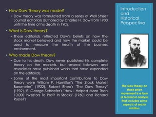 Introduction 
and 
Historical 
Perspective 
• How Dow Theory was made? 
• Dow theory was formulated from a series of Wall Street 
Journal editorials authored by Charles H. Dow from 1900 
until the time of his death in 1902. 
• What is Dow theory? 
• These editorials reflected Dow’s beliefs on how the 
stock market behaved and how the market could be 
used to measure the health of the business 
environment. 
• Who made Dow theory? 
• Due to his death, Dow never published his complete 
theory on the markets, but several followers and 
associates have published works that have expanded 
on the editorials. 
• Some of the most important contributions to Dow 
theory were William P. Hamilton's "The Stock Market 
Barometer" (1922), Robert Rhea's "The Dow Theory" 
(1932), E. George Schaefer's "How I Helped More Than 
10,000 Investors To Profit In Stocks" (1960) and Richard 
Russell's 
The Dow theory on 
stock price 
movement is a form 
of technical analysis 
that includes some 
aspects of sector 
rotation. 
 