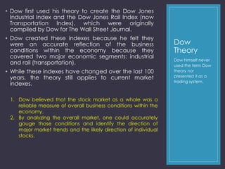 Dow 
Theory 
• Dow first used his theory to create the Dow Jones 
Industrial Index and the Dow Jones Rail Index (now 
Transportation Index), which were originally 
compiled by Dow for The Wall Street Journal. 
• Dow created these indexes because he felt they 
were an accurate reflection of the business 
conditions within the economy because they 
covered two major economic segments: industrial 
and rail (transportation). 
• While these indexes have changed over the last 100 
years, the theory still applies to current market 
indexes. 
Dow himself never 
used the term Dow 
theory nor 
presented it as a 
trading system. 
1. Dow believed that the stock market as a whole was a 
reliable measure of overall business conditions within the 
economy. 
2. By analyzing the overall market, one could accurately 
gauge those conditions and identify the direction of 
major market trends and the likely direction of individual 
stocks. 
 