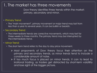 1. The market has three movements 
• Primary Trend 
Dow theory identifies three trends within the market: 
primary, secondary and minor. 
• The "main movement", primary movement or major trend may last from 
less than a year to several years. It can be bullish or bearish. 
• Secondary Trend 
• The intermediate trends are corrective movements, which may last for 
three weeks to three months. The primary trend may be interrupted by 
the intermediate trend. 
• Minor Trend 
• The short term trend refers to the day to day price movement. 
 Most proponents of Dow theory focus their attention on the 
primary and secondary trends, as minor trends tend to include a 
considerable amount of noise. 
 If too much focus is placed on minor trends, it can to lead to 
irrational trading, as traders get distracted by short-term volatility 
and lose sight of the bigger picture. 
 