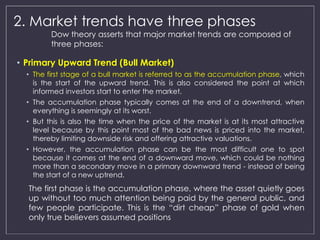 2. Market trends have three phases 
Dow theory asserts that major market trends are composed of 
three phases: 
• Primary Upward Trend (Bull Market) 
• The first stage of a bull market is referred to as the accumulation phase, which 
is the start of the upward trend. This is also considered the point at which 
informed investors start to enter the market. 
• The accumulation phase typically comes at the end of a downtrend, when 
everything is seemingly at its worst. 
• But this is also the time when the price of the market is at its most attractive 
level because by this point most of the bad news is priced into the market, 
thereby limiting downside risk and offering attractive valuations. 
• However, the accumulation phase can be the most difficult one to spot 
because it comes at the end of a downward move, which could be nothing 
more than a secondary move in a primary downward trend - instead of being 
the start of a new uptrend. 
The first phase is the accumulation phase, where the asset quietly goes 
up without too much attention being paid by the general public, and 
few people participate. This is the “dirt cheap” phase of gold when 
only true believers assumed positions 
 