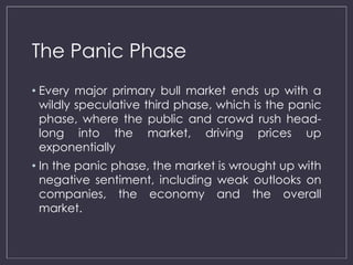 The Panic Phase 
• Every major primary bull market ends up with a 
wildly speculative third phase, which is the panic 
phase, where the public and crowd rush head-long 
into the market, driving prices up 
exponentially 
• In the panic phase, the market is wrought up with 
negative sentiment, including weak outlooks on 
companies, the economy and the overall 
market. 
 