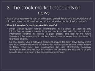 3. The stock market discounts all 
news 
• Stock price represents sum of all hopes, greed, fears and expectations of 
all the traders and investors and stock price discounts all information’s. 
• What Information’s Stock Market Discount’s? 
• Stock Market quickly reflects information’s in it’s price, as soon as any 
information or news is available about stock, market will discount all such 
information weather it’s related to past, present and also for the future 
therefore, it becomes easy to analyze future price movements on the basis of 
technical analysis. 
• So, the person who is following technical analysis for them Dow theory states 
that stock market discounts all information in stock prices so one doesn’t need 
to follow other news and information’s like rate of interests, company 
announcements and all such information will be reflected in price so all you 
have to keep an eye on is the stock price movements. 
 