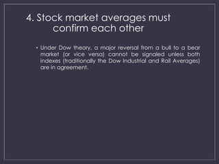 4. Stock market averages must 
confirm each other 
• Under Dow theory, a major reversal from a bull to a bear 
market (or vice versa) cannot be signaled unless both 
indexes (traditionally the Dow Industrial and Rail Averages) 
are in agreement. 
 