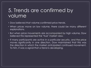 5. Trends are confirmed by 
volume 
• Dow believed that volume confirmed price trends. 
• When prices move on low volume, there could be many different 
explanations. 
• But when price movements are accompanied by high volume, Dow 
believed this represented the "true" market view. 
• If many participants are active in a particular security, and the price 
moves significantly in one direction, Dow maintained that this was 
the direction in which the market anticipated continued movement. 
To him, it was a signal that a trend is developing. 
 