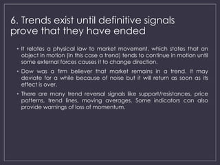 6. Trends exist until definitive signals 
prove that they have ended 
• It relates a physical law to market movement, which states that an 
object in motion (in this case a trend) tends to continue in motion until 
some external forces causes it to change direction. 
• Dow was a firm believer that market remains in a trend. It may 
deviate for a while because of noise but it will return as soon as its 
effect is over. 
• There are many trend reversal signals like support/resistances, price 
patterns, trend lines, moving averages. Some indicators can also 
provide warnings of loss of momentum. 
 