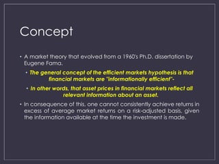 Concept 
• A market theory that evolved from a 1960's Ph.D. dissertation by 
Eugene Fama. 
• The general concept of the efficient markets hypothesis is that 
financial markets are "informationally efficient"- 
• In other words, that asset prices in financial markets reflect all 
relevant information about an asset. 
• In consequence of this, one cannot consistently achieve returns in 
excess of average market returns on a risk-adjusted basis, given 
the information available at the time the investment is made. 
 