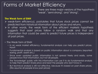 Forms of Market Efficiency 
The Weak form of EMH 
 weak-form efficiency), postulates that future stock prices cannot be 
predicted from historical information about prices and returns. 
 In other words, the weak form of the efficient markets hypothesis 
suggests that asset prices follow a random walk and that any 
information that could be used to predict future prices is independent 
of past prices. 
• The Weak form of EMH 
There are three major versions of the hypothesis: 
"weak", "semi-strong", and "strong". 
• In an weak market efficiency, fundamental analysis can help you predict prices. 
How? 
• Fundamental analysis is based on public information about a company (reported 
earing, profit, assets etc.) 
• Since even updated public information is not spread freely and easily, some 
people know that information, but not all people. 
• The "knowledge" public with this information can use it to do fundamental analysis 
to help them predict share price and beat the people who don't know it. 
• But technical analysis is still not effective, because it's based on past share prices. 
(We assume all people know past prices) 
 