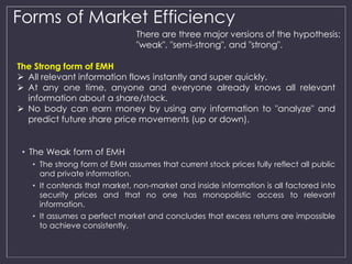 Forms of Market Efficiency 
The Strong form of EMH 
 All relevant information flows instantly and super quickly. 
 At any one time, anyone and everyone already knows all relevant 
information about a share/stock. 
 No body can earn money by using any information to "analyze" and 
predict future share price movements (up or down). 
• The Weak form of EMH 
There are three major versions of the hypothesis: 
"weak", "semi-strong", and "strong". 
• The strong form of EMH assumes that current stock prices fully reflect all public 
and private information. 
• It contends that market, non-market and inside information is all factored into 
security prices and that no one has monopolistic access to relevant 
information. 
• It assumes a perfect market and concludes that excess returns are impossible 
to achieve consistently. 
 