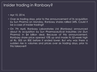 Insider trading in Ranbaxy? 
• Apr 10, 2014, 
• Over six trading days, prior to the announcement of its acquisition 
by Sun Pharma on Monday, Ranbaxy shares rallied 34%. Could it 
be a case of insider trading? 
• On 7th April, Ranbaxy Laboratories Ltd (Ranbaxy) announced 
about its acquisition by Sun Pharmaceutical Industries Ltd (Sun 
Pharma) in $4 billion deal. Because of this announcement, 
Ranbaxy share price opened 10% up and made its 52-week high 
at Rs. 505 on BSE before it ended lower. But why was there a 
sudden rise in volumes and prices over six trading days, prior to 
this takeover? 
 