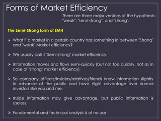 Forms of Market Efficiency 
There are three major versions of the hypothesis: 
"weak", "semi-strong", and "strong". 
The Semi-Strong form of EMH 
 What if a market in a certain country has something in between "Strong" 
and "weak" Market efficiency? 
 We usually call it "Semi-strong" market efficiency. 
 Information moves and flows semi-quickly (but not too quickly, not as in 
case of "strong" market efficiency) 
 So company officers/insiders/relatives/friends know information slightly 
in advance of the public and have slight advantage over normal 
investors like you and me. 
 Inside information may give advantage, but public information is 
useless. 
 Fundamental and technical analysis is of no use 
