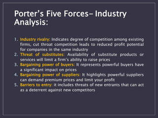 Porter’s Five Forces- Industry 
Analysis: 
1. Industry rivalry: Indicates degree of competition among existing 
firms, cut...