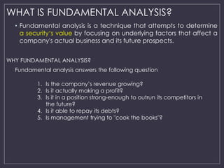 WHAT IS FUNDAMENTAL ANALYSIS? 
• Fundamental analysis is a technique that attempts to determine 
a security‘s value by foc...