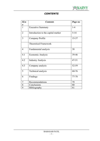 CONTENTS


SI.n                    Contents            Page no
o
1      Executive Summary                    1-4

2      Introduction to the capital market   5-14

3      Company Profile                      15-37

       Theoretical Framework

4      Fundamental analysis                 38

4.1    Economic Analysis                    39-46

4.2    Industry Analysis                    47-51

4.3    Company analysis                     52-59

5      Technical analysis                   60-76

6      Findings                             77-78

7      Recommendations                      79
8      Conclusions                          80
9      Bibliography                         81




                      BABASAB PATIL
                          -1-
 