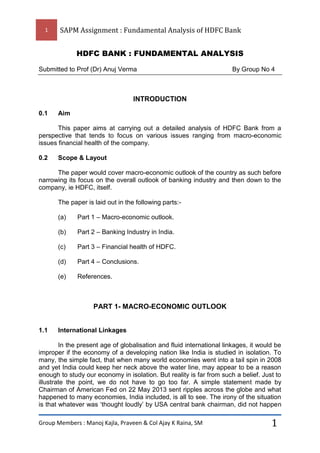 1

SAPM Assignment : Fundamental Analysis of HDFC Bank
HDFC BANK : FUNDAMENTAL ANALYSIS

Submitted to Prof (Dr) Anuj Verma

By Group No 4

INTRODUCTION
0.1

Aim

This paper aims at carrying out a detailed analysis of HDFC Bank from a
perspective that tends to focus on various issues ranging from macro-economic
issues financial health of the company.
0.2

Scope & Layout

The paper would cover macro-economic outlook of the country as such before
narrowing its focus on the overall outlook of banking industry and then down to the
company, ie HDFC, itself.
The paper is laid out in the following parts:(a)

Part 1 – Macro-economic outlook.

(b)

Part 2 – Banking Industry in India.

(c)

Part 3 – Financial health of HDFC.

(d)

Part 4 – Conclusions.

(e)

References.

PART 1- MACRO-ECONOMIC OUTLOOK

1.1

International Linkages

In the present age of globalisation and fluid international linkages, it would be
improper if the economy of a developing nation like India is studied in isolation. To
many, the simple fact, that when many world economies went into a tail spin in 2008
and yet India could keep her neck above the water line, may appear to be a reason
enough to study our economy in isolation. But reality is far from such a belief. Just to
illustrate the point, we do not have to go too far. A simple statement made by
Chairman of American Fed on 22 May 2013 sent ripples across the globe and what
happened to many economies, India included, is all to see. The irony of the situation
is that whatever was ‘thought loudly’ by USA central bank chairman, did not happen
Group Members : Manoj Kajla, Praveen & Col Ajay K Raina, SM

1

 