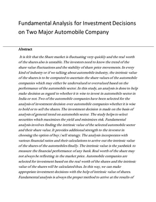 Fundamental Analysis for Investment Decisions
on Two Major Automobile Company
Abstract
It is felt that the Share market is fluctuating very quickly and the real worth
of the shares also is unstable. The investors need to know the trend of the
share value fluctuations and the stability of share price movements. In every
kind of industry or if we talking about automobile industry, the intrinsic value
of the shares is to be computed to ascertain the share values of the automobile
companies which may either be undervalued or overvalued based on the
performance of the automobile sector. In this study, an analysis is done to help
make decision as regard to whether it is wise to invest in automobile sector in
India or not. Two of the automobile companies have been selected for the
analysis of investment decision over automobile companies whether it is wise
to hold or to sell the shares. The investment decision is made on the basis of
analysis of general trend on automobile sector. The study helps to select
securities which maximizes the yield and minimizes risk. Fundamental
analysis involves finding the intrinsic value of the selected automobile sector
and their share value. It provides additional strength to the investor in
choosing the option of buy / sell strategy. The analysis incorporates with
various financial ratios and their calculations to arrive out the intrinsic value
of the shares of the automobiles finally. The intrinsic value is the yardstick to
measure the financial performance of any bank. Real worth of the share may
not always be reflecting in the market price. Automobile companies are
selected for investment based on the real worth of the shares and the intrinsic
value of the shares will be calculated thus. In this way, we can make
appropriate investment decisions with the help of intrinsic value of shares.
Fundamental analysis is always the proper method to arrive at the results of
 
