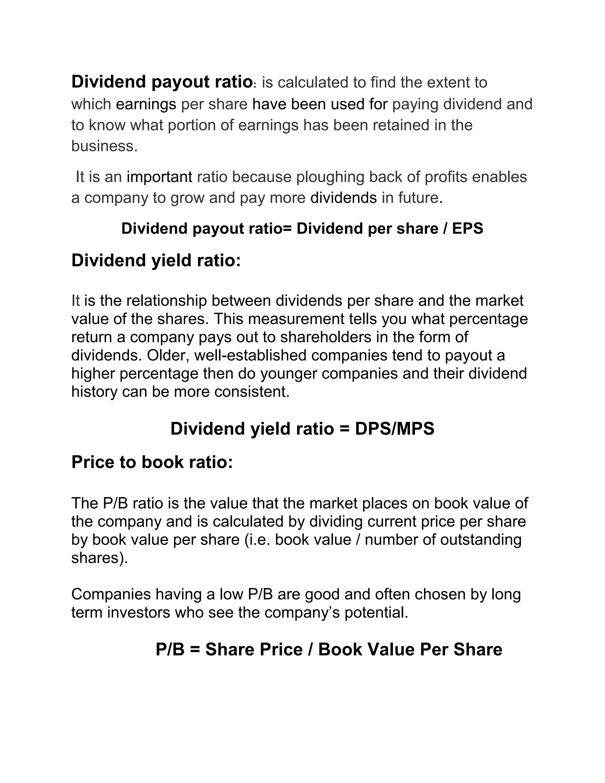 Dividend payout ratio: is calculated to find the extent to
which earnings per share have been used for paying dividend and
to know what portion of earnings has been retained in the
business.
It is an important ratio because ploughing back of profits enables
a company to grow and pay more dividends in future.
Dividend payout ratio= Dividend per share / EPS

Dividend yield ratio:
It is the relationship between dividends per share and the market
value of the shares. This measurement tells you what percentage
return a company pays out to shareholders in the form of
dividends. Older, well-established companies tend to payout a
higher percentage then do younger companies and their dividend
history can be more consistent.

Dividend yield ratio = DPS/MPS
Price to book ratio:
The P/B ratio is the value that the market places on book value of
the company and is calculated by dividing current price per share
by book value per share (i.e. book value / number of outstanding
shares).
Companies having a low P/B are good and often chosen by long
term investors who see the company’s potential.

P/B = Share Price / Book Value Per Share

 
