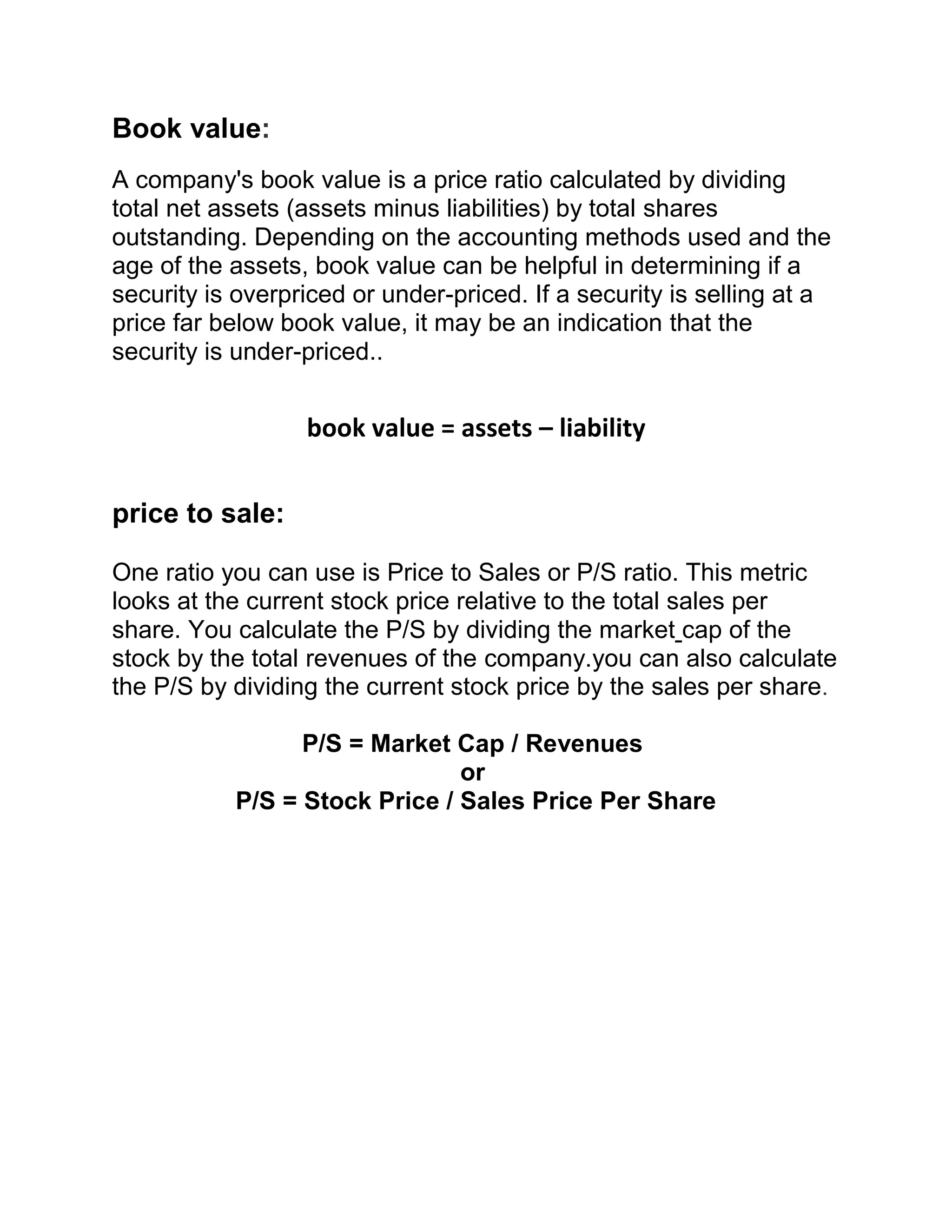 Book value:
A company's book value is a price ratio calculated by dividing
total net assets (assets minus liabilities) by total shares
outstanding. Depending on the accounting methods used and the
age of the assets, book value can be helpful in determining if a
security is overpriced or under-priced. If a security is selling at a
price far below book value, it may be an indication that the
security is under-priced..

book value = assets – liability
price to sale:
One ratio you can use is Price to Sales or P/S ratio. This metric
looks at the current stock price relative to the total sales per
share. You calculate the P/S by dividing the market cap of the
stock by the total revenues of the company.you can also calculate
the P/S by dividing the current stock price by the sales per share.
P/S = Market Cap / Revenues
or
P/S = Stock Price / Sales Price Per Share

 