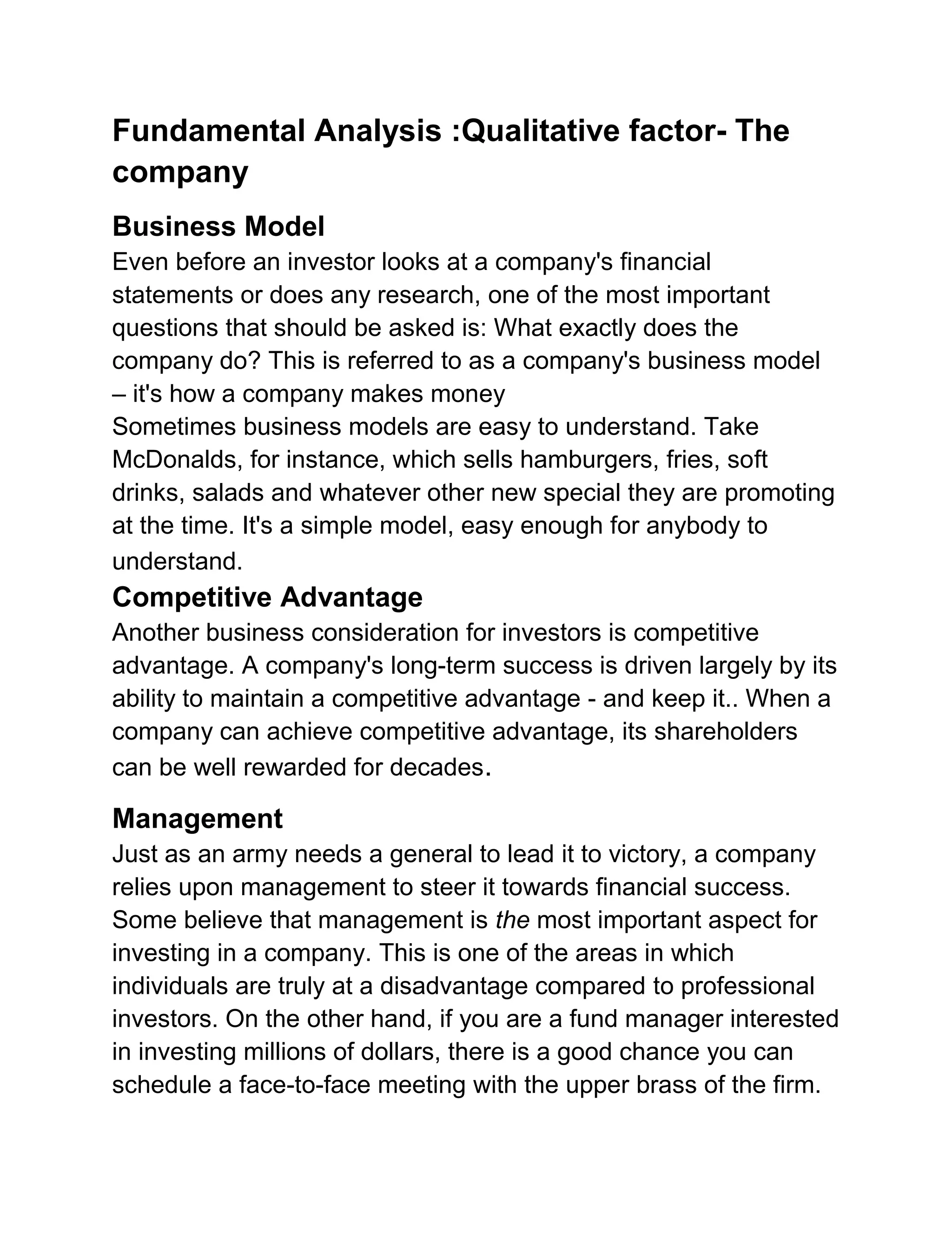 Fundamental Analysis :Qualitative factor- The
company
Business Model
Even before an investor looks at a company's financial
statements or does any research, one of the most important
questions that should be asked is: What exactly does the
company do? This is referred to as a company's business model
– it's how a company makes money
Sometimes business models are easy to understand. Take
McDonalds, for instance, which sells hamburgers, fries, soft
drinks, salads and whatever other new special they are promoting
at the time. It's a simple model, easy enough for anybody to
understand.

Competitive Advantage
Another business consideration for investors is competitive
advantage. A company's long-term success is driven largely by its
ability to maintain a competitive advantage - and keep it.. When a
company can achieve competitive advantage, its shareholders
can be well rewarded for decades.

Management
Just as an army needs a general to lead it to victory, a company
relies upon management to steer it towards financial success.
Some believe that management is the most important aspect for
investing in a company. This is one of the areas in which
individuals are truly at a disadvantage compared to professional
investors. On the other hand, if you are a fund manager interested
in investing millions of dollars, there is a good chance you can
schedule a face-to-face meeting with the upper brass of the firm.

 