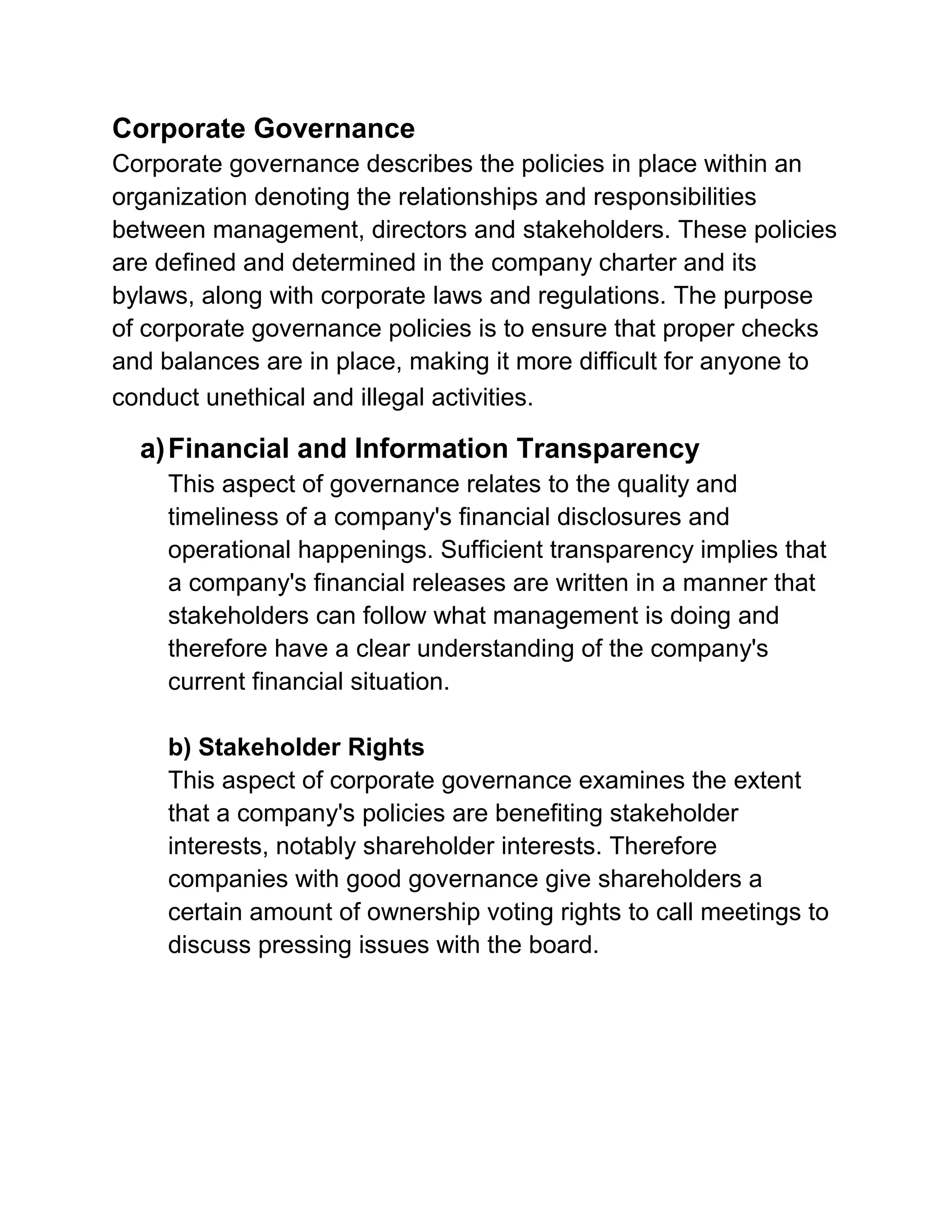 Corporate Governance
Corporate governance describes the policies in place within an
organization denoting the relationships and responsibilities
between management, directors and stakeholders. These policies
are defined and determined in the company charter and its
bylaws, along with corporate laws and regulations. The purpose
of corporate governance policies is to ensure that proper checks
and balances are in place, making it more difficult for anyone to
conduct unethical and illegal activities.

a) Financial and Information Transparency
This aspect of governance relates to the quality and
timeliness of a company's financial disclosures and
operational happenings. Sufficient transparency implies that
a company's financial releases are written in a manner that
stakeholders can follow what management is doing and
therefore have a clear understanding of the company's
current financial situation.
b) Stakeholder Rights
This aspect of corporate governance examines the extent
that a company's policies are benefiting stakeholder
interests, notably shareholder interests. Therefore
companies with good governance give shareholders a
certain amount of ownership voting rights to call meetings to
discuss pressing issues with the board.

 