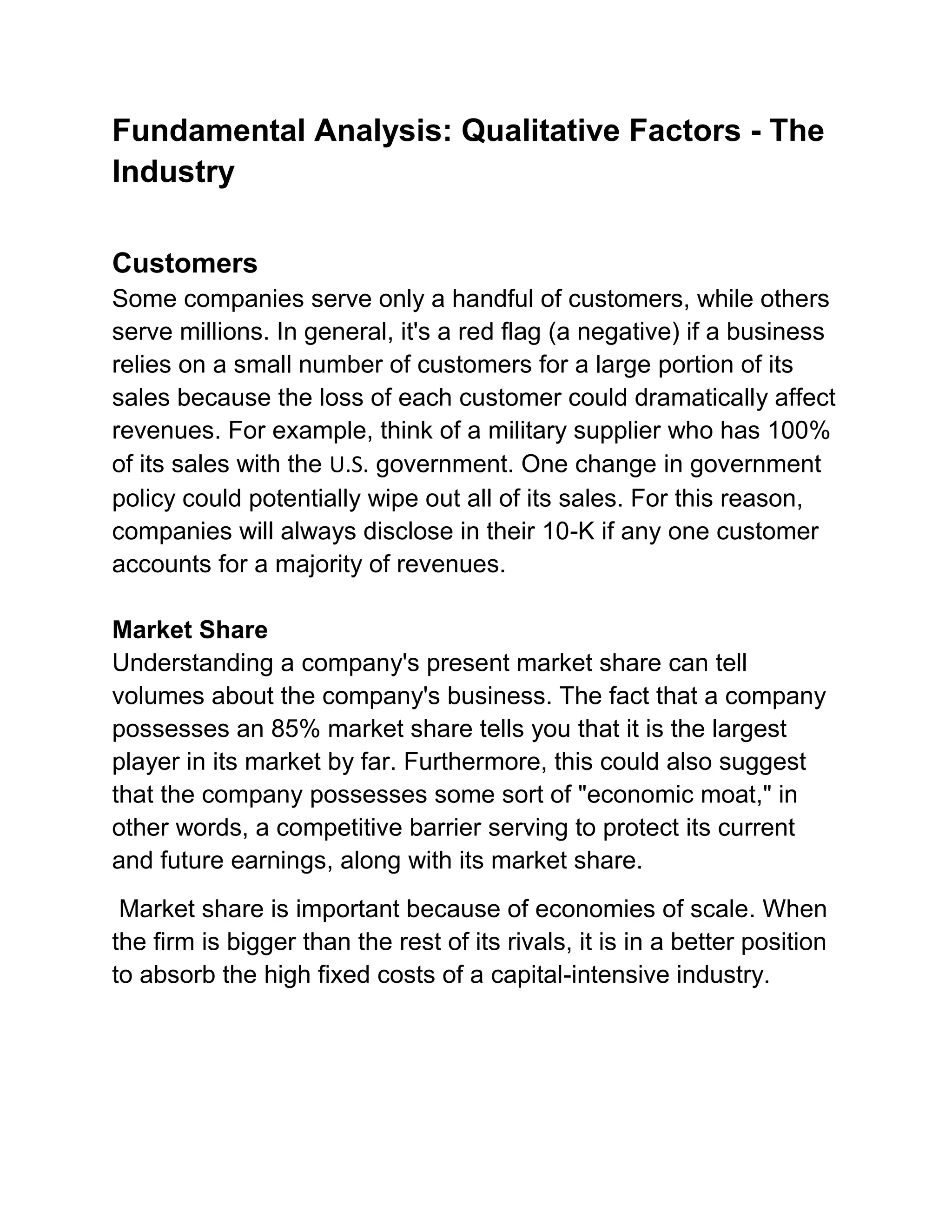 Fundamental Analysis: Qualitative Factors - The
Industry
Customers
Some companies serve only a handful of customers, while others
serve millions. In general, it's a red flag (a negative) if a business
relies on a small number of customers for a large portion of its
sales because the loss of each customer could dramatically affect
revenues. For example, think of a military supplier who has 100%
of its sales with the U.S. government. One change in government
policy could potentially wipe out all of its sales. For this reason,
companies will always disclose in their 10-K if any one customer
accounts for a majority of revenues.
Market Share
Understanding a company's present market share can tell
volumes about the company's business. The fact that a company
possesses an 85% market share tells you that it is the largest
player in its market by far. Furthermore, this could also suggest
that the company possesses some sort of "economic moat," in
other words, a competitive barrier serving to protect its current
and future earnings, along with its market share.
Market share is important because of economies of scale. When
the firm is bigger than the rest of its rivals, it is in a better position
to absorb the high fixed costs of a capital-intensive industry.

 