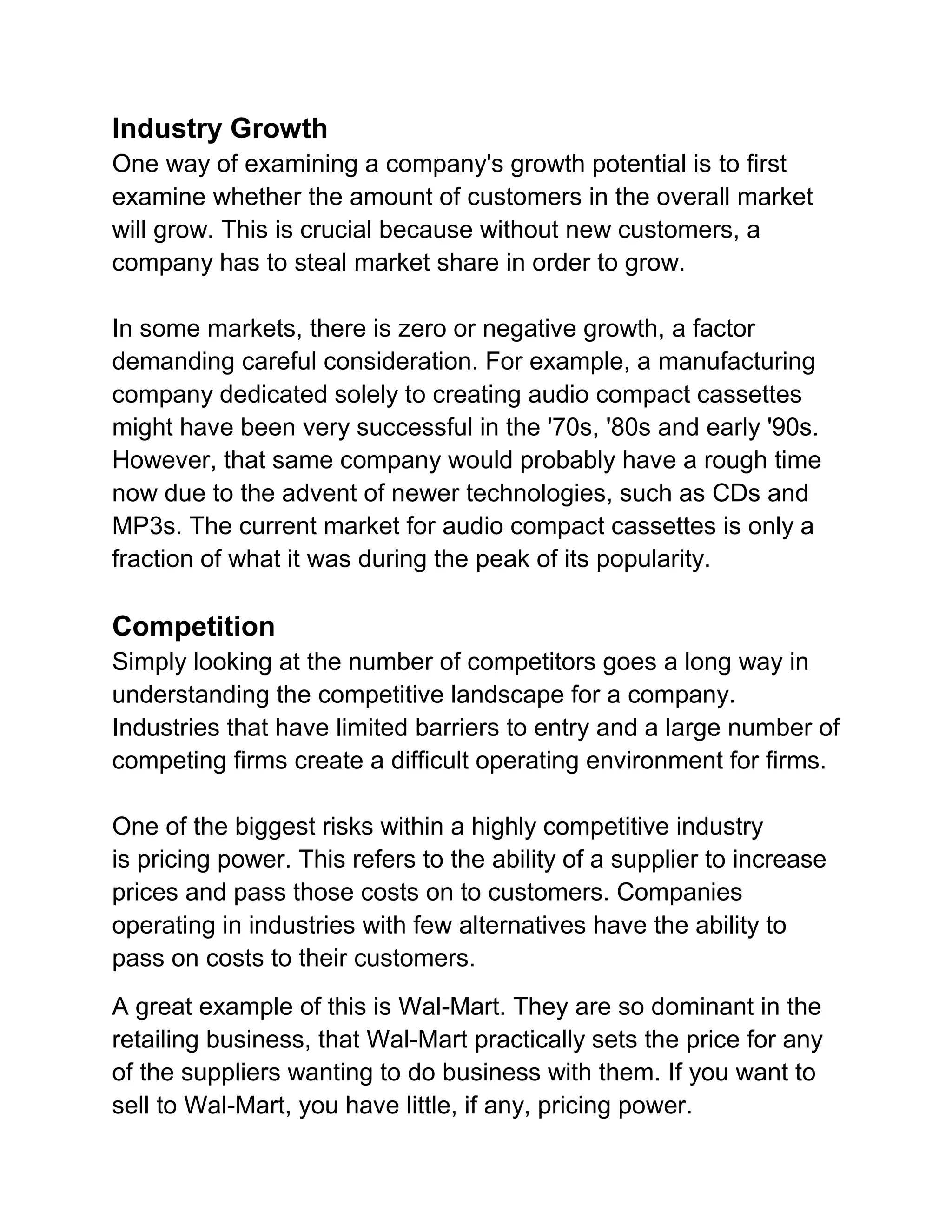 Industry Growth
One way of examining a company's growth potential is to first
examine whether the amount of customers in the overall market
will grow. This is crucial because without new customers, a
company has to steal market share in order to grow.
In some markets, there is zero or negative growth, a factor
demanding careful consideration. For example, a manufacturing
company dedicated solely to creating audio compact cassettes
might have been very successful in the '70s, '80s and early '90s.
However, that same company would probably have a rough time
now due to the advent of newer technologies, such as CDs and
MP3s. The current market for audio compact cassettes is only a
fraction of what it was during the peak of its popularity.

Competition
Simply looking at the number of competitors goes a long way in
understanding the competitive landscape for a company.
Industries that have limited barriers to entry and a large number of
competing firms create a difficult operating environment for firms.
One of the biggest risks within a highly competitive industry
is pricing power. This refers to the ability of a supplier to increase
prices and pass those costs on to customers. Companies
operating in industries with few alternatives have the ability to
pass on costs to their customers.
A great example of this is Wal-Mart. They are so dominant in the
retailing business, that Wal-Mart practically sets the price for any
of the suppliers wanting to do business with them. If you want to
sell to Wal-Mart, you have little, if any, pricing power.

 