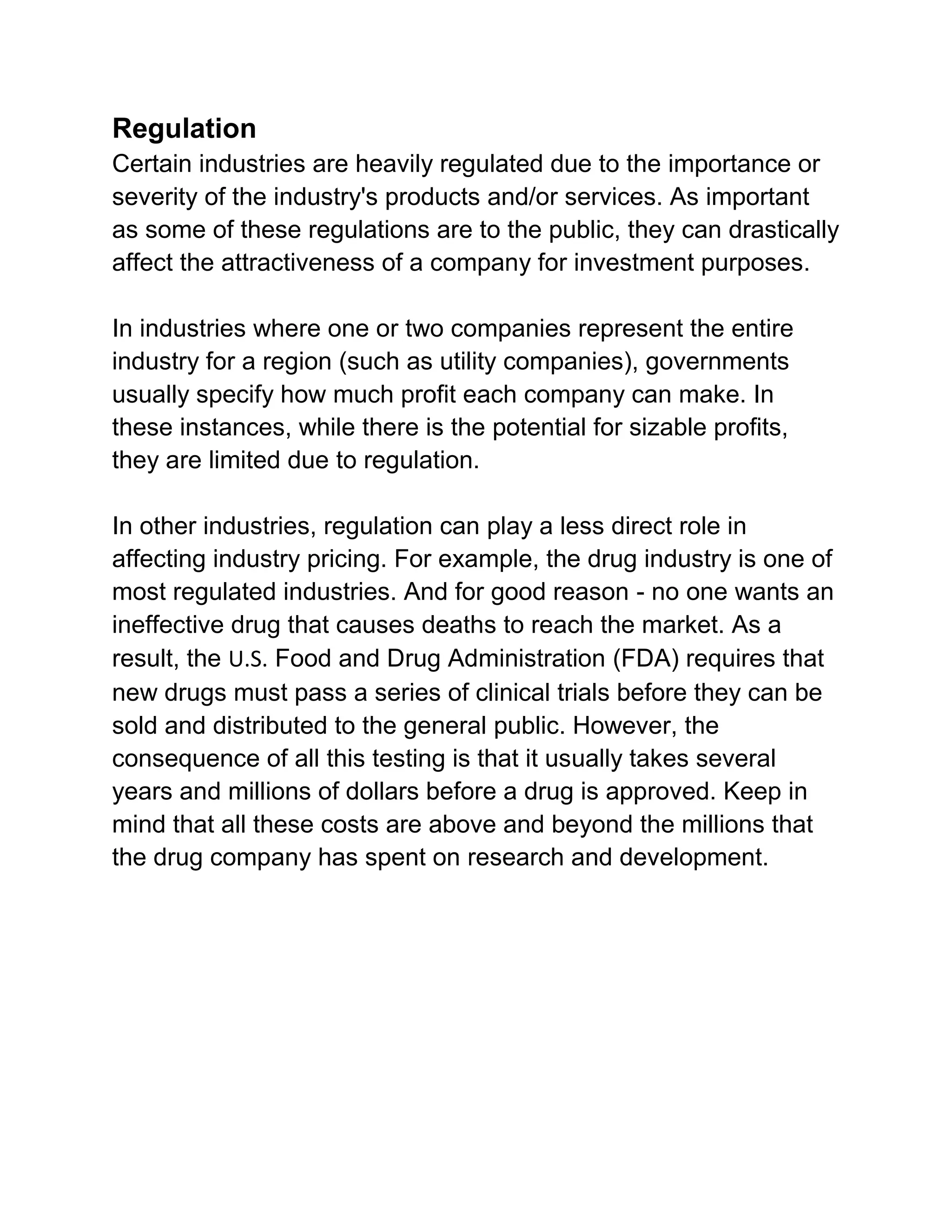 Regulation
Certain industries are heavily regulated due to the importance or
severity of the industry's products and/or services. As important
as some of these regulations are to the public, they can drastically
affect the attractiveness of a company for investment purposes.
In industries where one or two companies represent the entire
industry for a region (such as utility companies), governments
usually specify how much profit each company can make. In
these instances, while there is the potential for sizable profits,
they are limited due to regulation.
In other industries, regulation can play a less direct role in
affecting industry pricing. For example, the drug industry is one of
most regulated industries. And for good reason - no one wants an
ineffective drug that causes deaths to reach the market. As a
result, the U.S. Food and Drug Administration (FDA) requires that
new drugs must pass a series of clinical trials before they can be
sold and distributed to the general public. However, the
consequence of all this testing is that it usually takes several
years and millions of dollars before a drug is approved. Keep in
mind that all these costs are above and beyond the millions that
the drug company has spent on research and development.

 