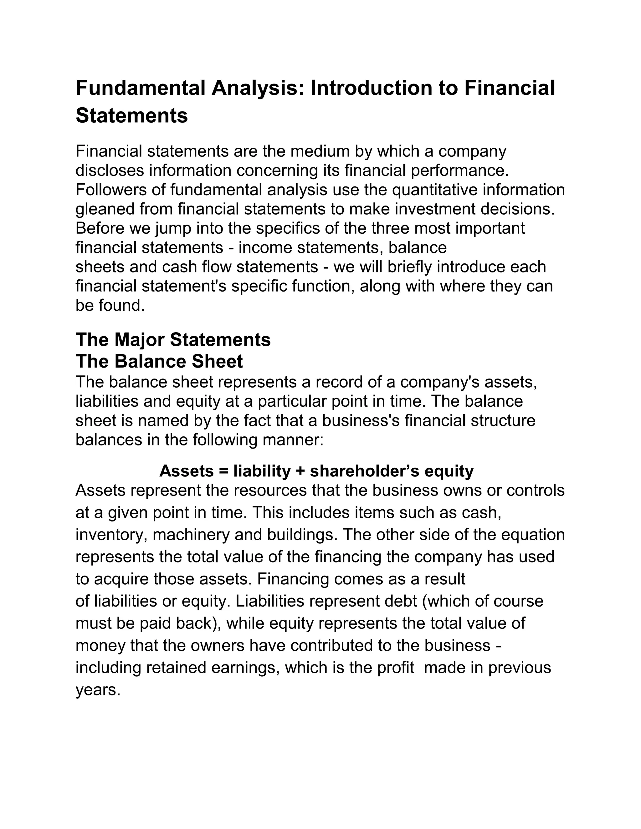 Fundamental Analysis: Introduction to Financial
Statements
Financial statements are the medium by which a company
discloses information concerning its financial performance.
Followers of fundamental analysis use the quantitative information
gleaned from financial statements to make investment decisions.
Before we jump into the specifics of the three most important
financial statements - income statements, balance
sheets and cash flow statements - we will briefly introduce each
financial statement's specific function, along with where they can
be found.

The Major Statements
The Balance Sheet
The balance sheet represents a record of a company's assets,
liabilities and equity at a particular point in time. The balance
sheet is named by the fact that a business's financial structure
balances in the following manner:
Assets = liability + shareholder’s equity
Assets represent the resources that the business owns or controls
at a given point in time. This includes items such as cash,
inventory, machinery and buildings. The other side of the equation
represents the total value of the financing the company has used
to acquire those assets. Financing comes as a result
of liabilities or equity. Liabilities represent debt (which of course
must be paid back), while equity represents the total value of
money that the owners have contributed to the business including retained earnings, which is the profit made in previous
years.

 