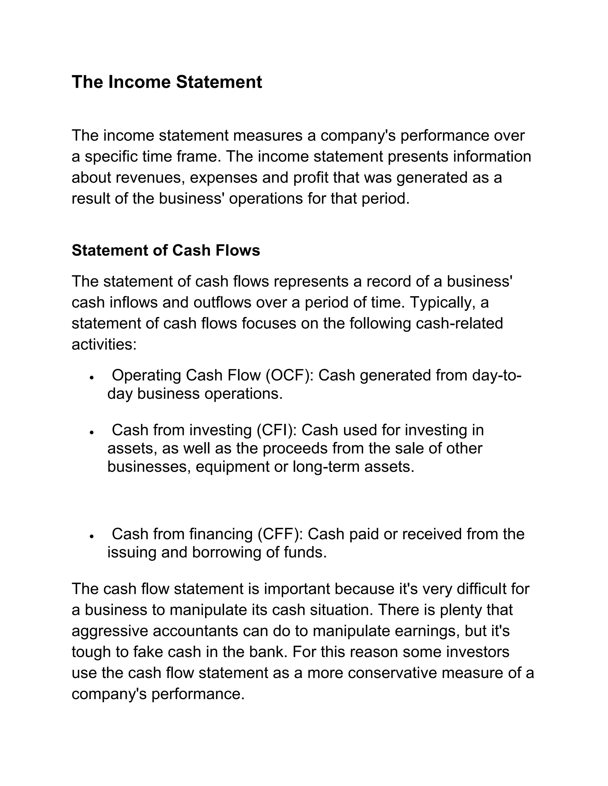 The Income Statement
The income statement measures a company's performance over
a specific time frame. The income statement presents information
about revenues, expenses and profit that was generated as a
result of the business' operations for that period.
Statement of Cash Flows
The statement of cash flows represents a record of a business'
cash inflows and outflows over a period of time. Typically, a
statement of cash flows focuses on the following cash-related
activities:
Operating Cash Flow (OCF): Cash generated from day-today business operations.
Cash from investing (CFI): Cash used for investing in
assets, as well as the proceeds from the sale of other
businesses, equipment or long-term assets.

Cash from financing (CFF): Cash paid or received from the
issuing and borrowing of funds.
The cash flow statement is important because it's very difficult for
a business to manipulate its cash situation. There is plenty that
aggressive accountants can do to manipulate earnings, but it's
tough to fake cash in the bank. For this reason some investors
use the cash flow statement as a more conservative measure of a
company's performance.

 
