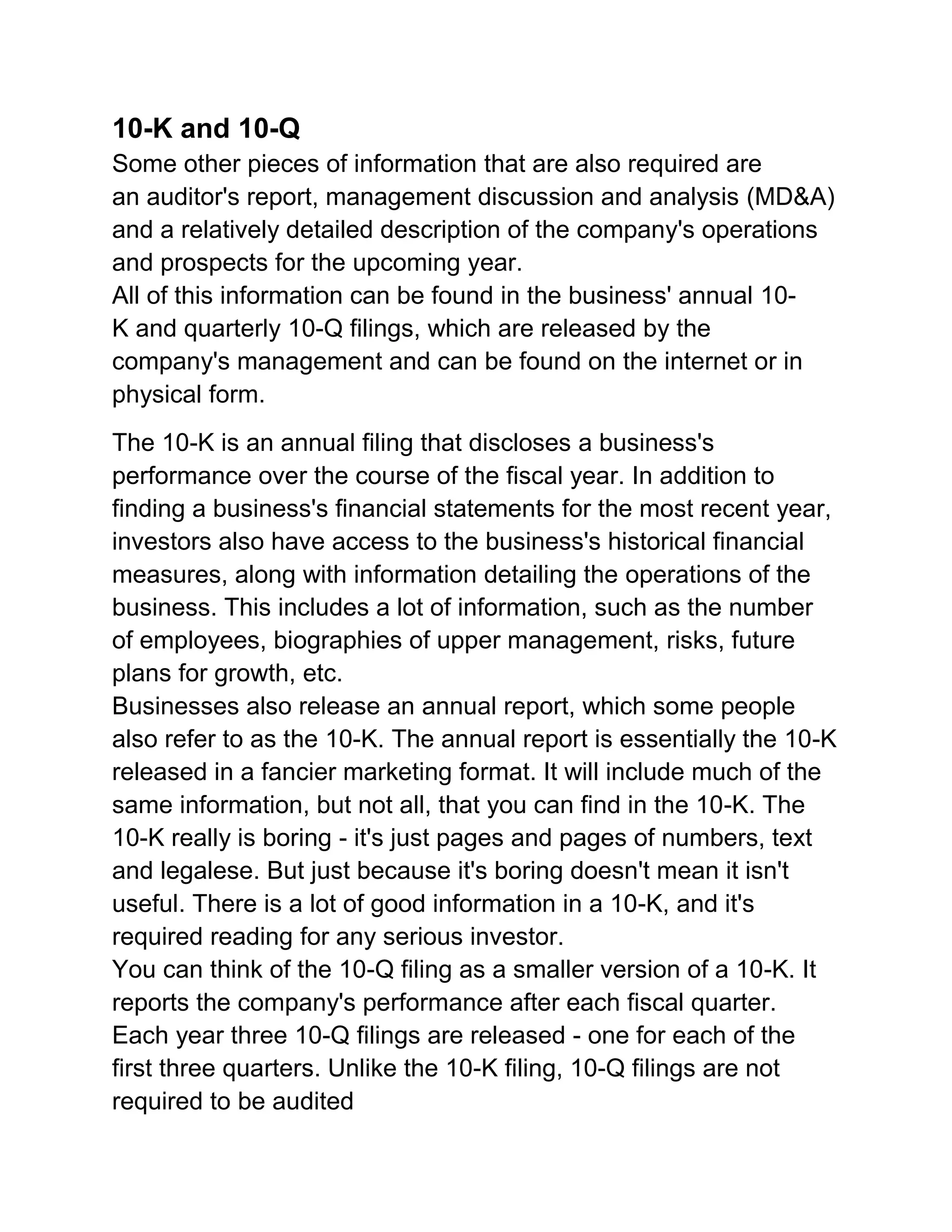 10-K and 10-Q
Some other pieces of information that are also required are
an auditor's report, management discussion and analysis (MD&A)
and a relatively detailed description of the company's operations
and prospects for the upcoming year.
All of this information can be found in the business' annual 10K and quarterly 10-Q filings, which are released by the
company's management and can be found on the internet or in
physical form.
The 10-K is an annual filing that discloses a business's
performance over the course of the fiscal year. In addition to
finding a business's financial statements for the most recent year,
investors also have access to the business's historical financial
measures, along with information detailing the operations of the
business. This includes a lot of information, such as the number
of employees, biographies of upper management, risks, future
plans for growth, etc.
Businesses also release an annual report, which some people
also refer to as the 10-K. The annual report is essentially the 10-K
released in a fancier marketing format. It will include much of the
same information, but not all, that you can find in the 10-K. The
10-K really is boring - it's just pages and pages of numbers, text
and legalese. But just because it's boring doesn't mean it isn't
useful. There is a lot of good information in a 10-K, and it's
required reading for any serious investor.
You can think of the 10-Q filing as a smaller version of a 10-K. It
reports the company's performance after each fiscal quarter.
Each year three 10-Q filings are released - one for each of the
first three quarters. Unlike the 10-K filing, 10-Q filings are not
required to be audited

 