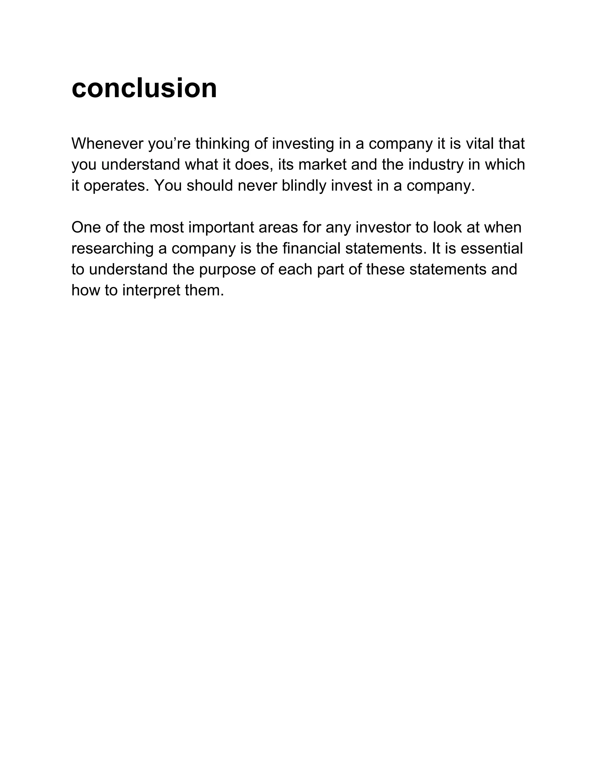 conclusion
Whenever you’re thinking of investing in a company it is vital that
you understand what it does, its market and the industry in which
it operates. You should never blindly invest in a company.
One of the most important areas for any investor to look at when
researching a company is the financial statements. It is essential
to understand the purpose of each part of these statements and
how to interpret them.

 