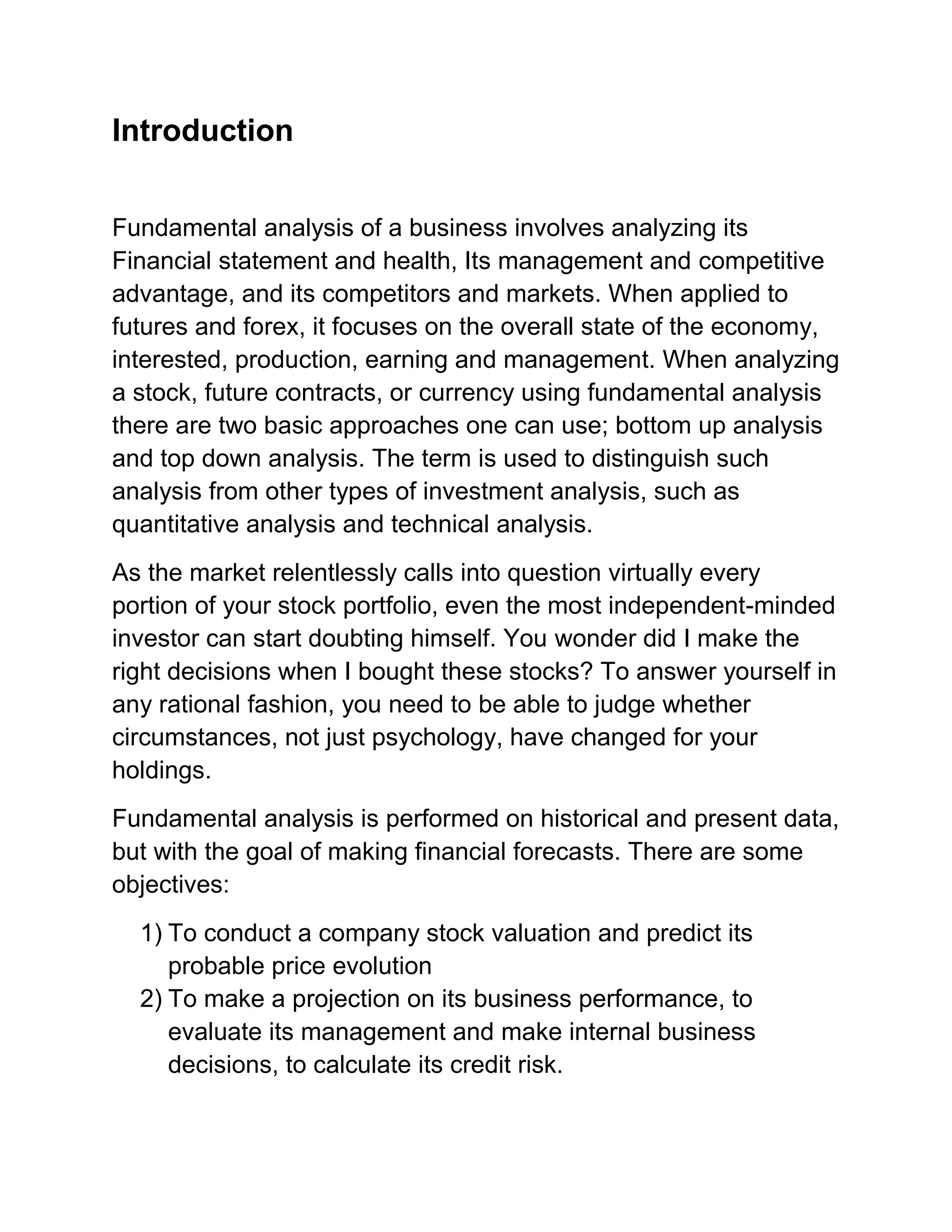 Introduction
Fundamental analysis of a business involves analyzing its
Financial statement and health, Its management and competitive
advantage, and its competitors and markets. When applied to
futures and forex, it focuses on the overall state of the economy,
interested, production, earning and management. When analyzing
a stock, future contracts, or currency using fundamental analysis
there are two basic approaches one can use; bottom up analysis
and top down analysis. The term is used to distinguish such
analysis from other types of investment analysis, such as
quantitative analysis and technical analysis.
As the market relentlessly calls into question virtually every
portion of your stock portfolio, even the most independent-minded
investor can start doubting himself. You wonder did I make the
right decisions when I bought these stocks? To answer yourself in
any rational fashion, you need to be able to judge whether
circumstances, not just psychology, have changed for your
holdings.
Fundamental analysis is performed on historical and present data,
but with the goal of making financial forecasts. There are some
objectives:
1) To conduct a company stock valuation and predict its
probable price evolution
2) To make a projection on its business performance, to
evaluate its management and make internal business
decisions, to calculate its credit risk.

 