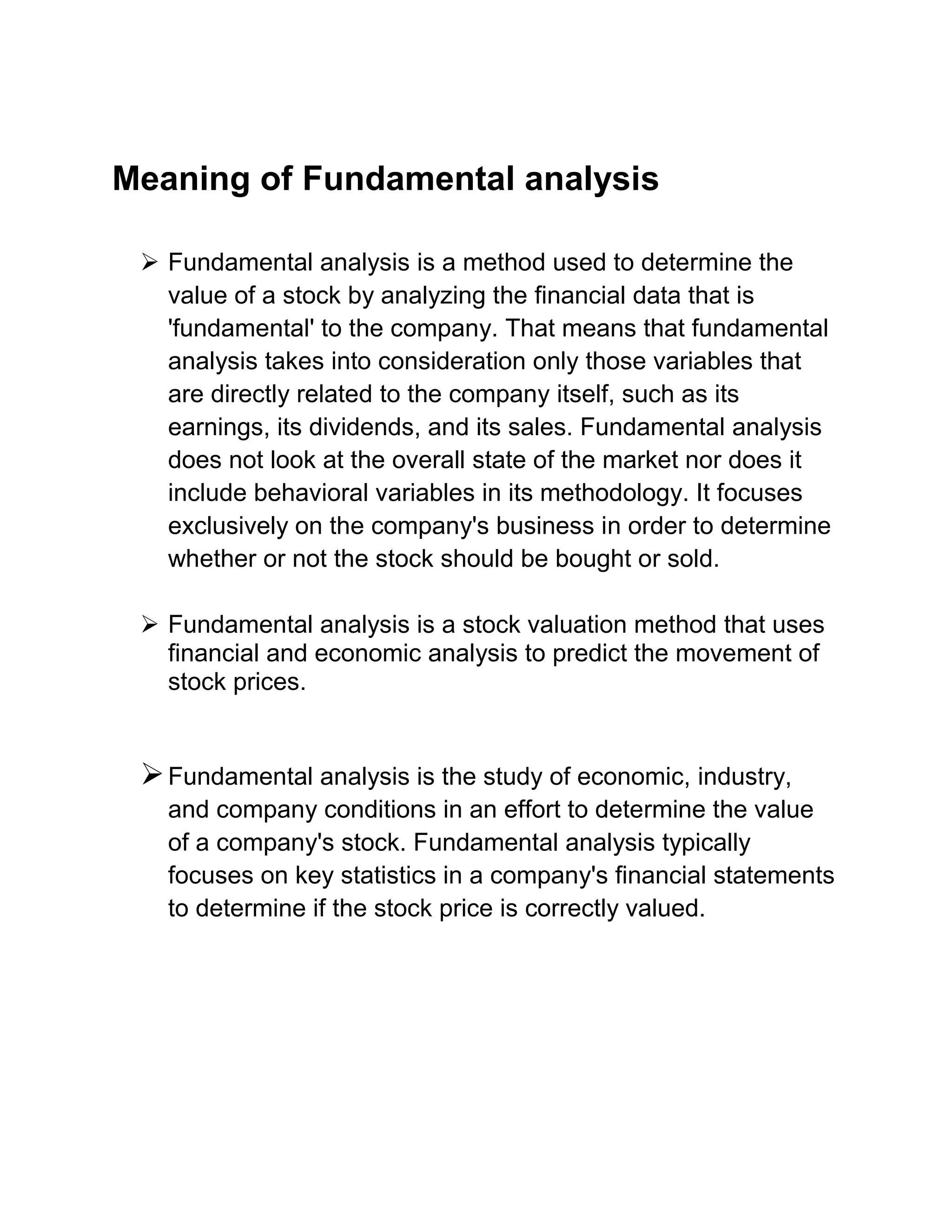 Meaning of Fundamental analysis
 Fundamental analysis is a method used to determine the
value of a stock by analyzing the financial data that is
'fundamental' to the company. That means that fundamental
analysis takes into consideration only those variables that
are directly related to the company itself, such as its
earnings, its dividends, and its sales. Fundamental analysis
does not look at the overall state of the market nor does it
include behavioral variables in its methodology. It focuses
exclusively on the company's business in order to determine
whether or not the stock should be bought or sold.
 Fundamental analysis is a stock valuation method that uses
financial and economic analysis to predict the movement of
stock prices.

 Fundamental analysis is the study of economic, industry,
and company conditions in an effort to determine the value
of a company's stock. Fundamental analysis typically
focuses on key statistics in a company's financial statements
to determine if the stock price is correctly valued.

 