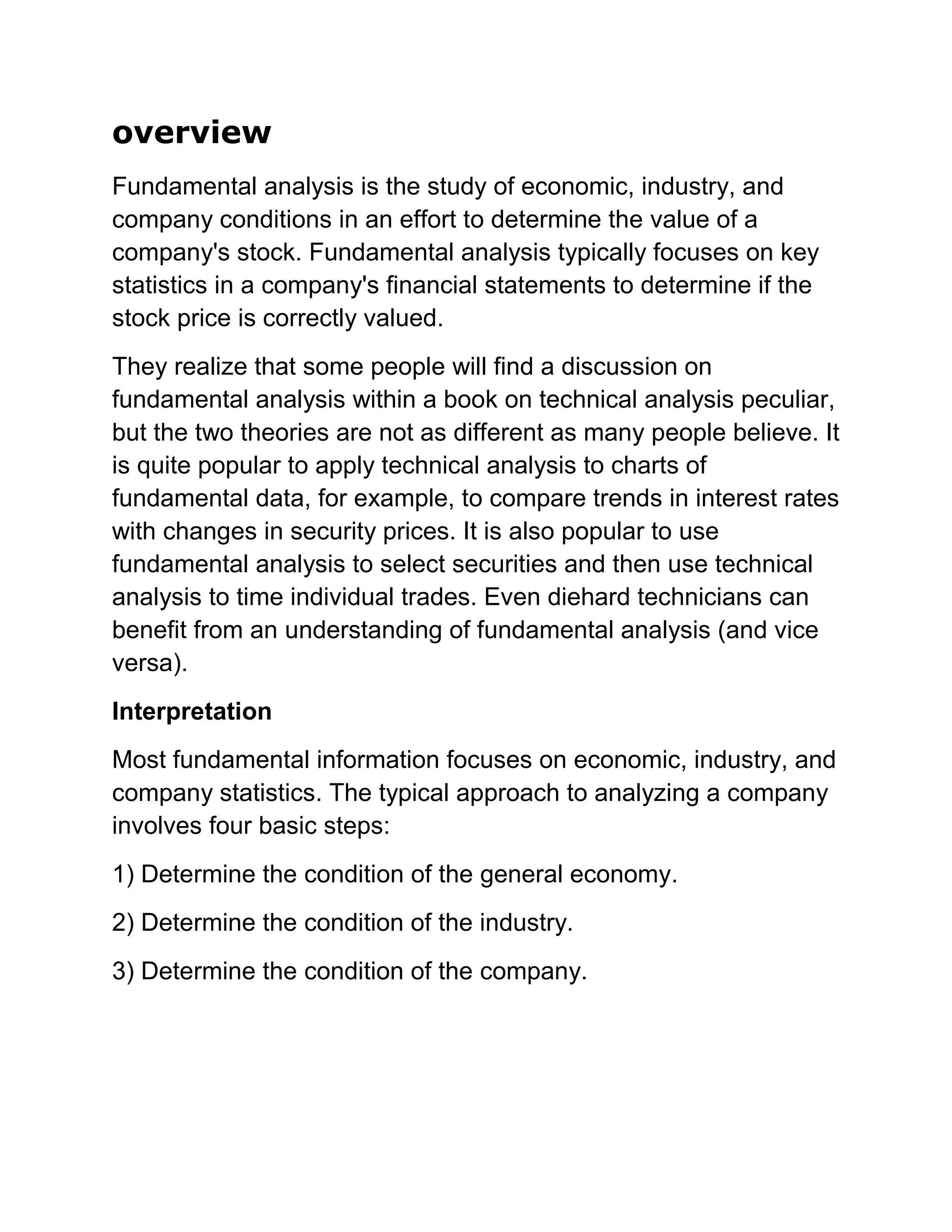 overview
Fundamental analysis is the study of economic, industry, and
company conditions in an effort to determine the value of a
company's stock. Fundamental analysis typically focuses on key
statistics in a company's financial statements to determine if the
stock price is correctly valued.
They realize that some people will find a discussion on
fundamental analysis within a book on technical analysis peculiar,
but the two theories are not as different as many people believe. It
is quite popular to apply technical analysis to charts of
fundamental data, for example, to compare trends in interest rates
with changes in security prices. It is also popular to use
fundamental analysis to select securities and then use technical
analysis to time individual trades. Even diehard technicians can
benefit from an understanding of fundamental analysis (and vice
versa).
Interpretation
Most fundamental information focuses on economic, industry, and
company statistics. The typical approach to analyzing a company
involves four basic steps:
1) Determine the condition of the general economy.
2) Determine the condition of the industry.
3) Determine the condition of the company.

 