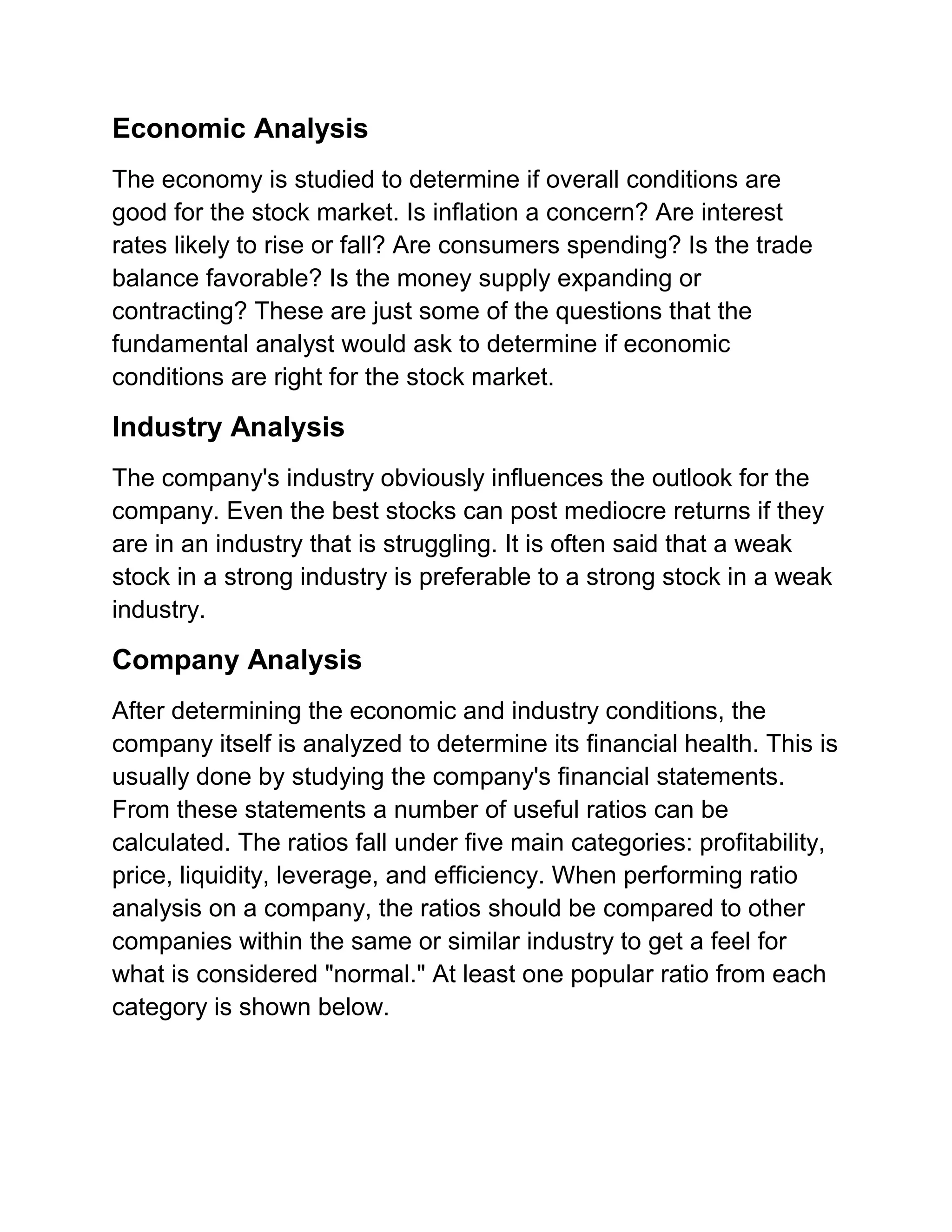 Economic Analysis
The economy is studied to determine if overall conditions are
good for the stock market. Is inflation a concern? Are interest
rates likely to rise or fall? Are consumers spending? Is the trade
balance favorable? Is the money supply expanding or
contracting? These are just some of the questions that the
fundamental analyst would ask to determine if economic
conditions are right for the stock market.

Industry Analysis
The company's industry obviously influences the outlook for the
company. Even the best stocks can post mediocre returns if they
are in an industry that is struggling. It is often said that a weak
stock in a strong industry is preferable to a strong stock in a weak
industry.

Company Analysis
After determining the economic and industry conditions, the
company itself is analyzed to determine its financial health. This is
usually done by studying the company's financial statements.
From these statements a number of useful ratios can be
calculated. The ratios fall under five main categories: profitability,
price, liquidity, leverage, and efficiency. When performing ratio
analysis on a company, the ratios should be compared to other
companies within the same or similar industry to get a feel for
what is considered "normal." At least one popular ratio from each
category is shown below.

 