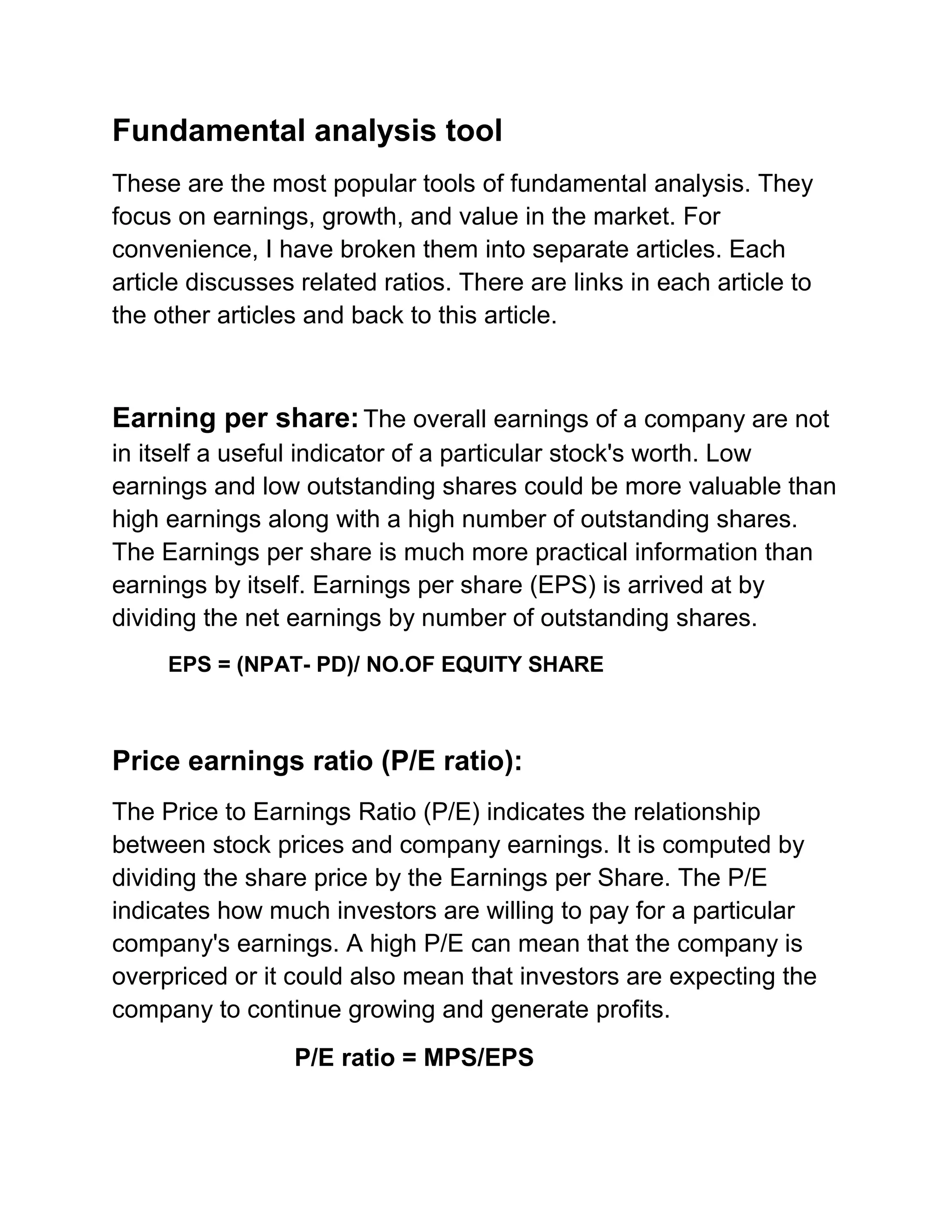 Fundamental analysis tool
These are the most popular tools of fundamental analysis. They
focus on earnings, growth, and value in the market. For
convenience, I have broken them into separate articles. Each
article discusses related ratios. There are links in each article to
the other articles and back to this article.

Earning per share: The overall earnings of a company are not
in itself a useful indicator of a particular stock's worth. Low
earnings and low outstanding shares could be more valuable than
high earnings along with a high number of outstanding shares.
The Earnings per share is much more practical information than
earnings by itself. Earnings per share (EPS) is arrived at by
dividing the net earnings by number of outstanding shares.
EPS = (NPAT- PD)/ NO.OF EQUITY SHARE

Price earnings ratio (P/E ratio):
The Price to Earnings Ratio (P/E) indicates the relationship
between stock prices and company earnings. It is computed by
dividing the share price by the Earnings per Share. The P/E
indicates how much investors are willing to pay for a particular
company's earnings. A high P/E can mean that the company is
overpriced or it could also mean that investors are expecting the
company to continue growing and generate profits.
P/E ratio = MPS/EPS

 
