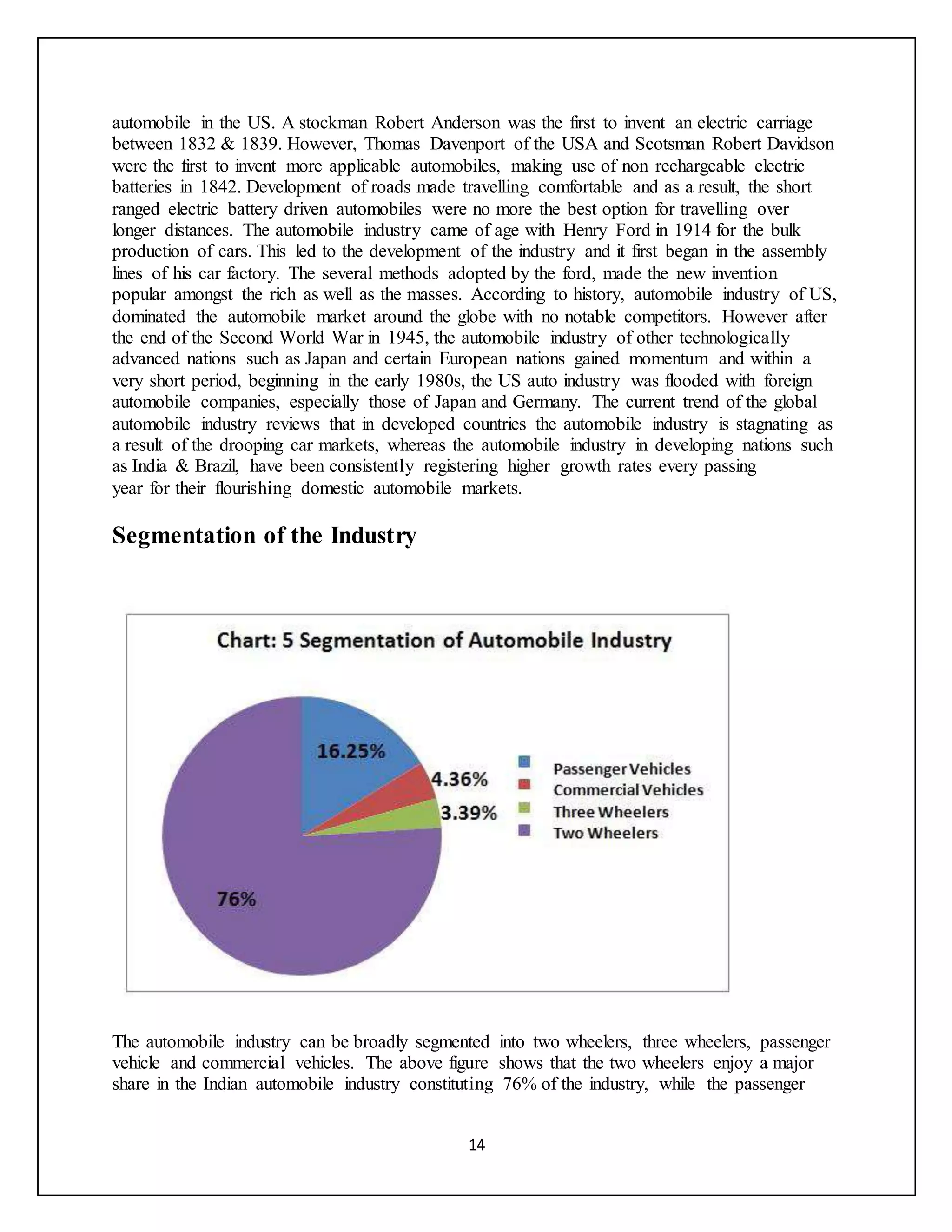14
automobile in the US. A stockman Robert Anderson was the first to invent an electric carriage
between 1832 & 1839. However, Thomas Davenport of the USA and Scotsman Robert Davidson
were the first to invent more applicable automobiles, making use of non rechargeable electric
batteries in 1842. Development of roads made travelling comfortable and as a result, the short
ranged electric battery driven automobiles were no more the best option for travelling over
longer distances. The automobile industry came of age with Henry Ford in 1914 for the bulk
production of cars. This led to the development of the industry and it first began in the assembly
lines of his car factory. The several methods adopted by the ford, made the new invention
popular amongst the rich as well as the masses. According to history, automobile industry of US,
dominated the automobile market around the globe with no notable competitors. However after
the end of the Second World War in 1945, the automobile industry of other technologically
advanced nations such as Japan and certain European nations gained momentum and within a
very short period, beginning in the early 1980s, the US auto industry was flooded with foreign
automobile companies, especially those of Japan and Germany. The current trend of the global
automobile industry reviews that in developed countries the automobile industry is stagnating as
a result of the drooping car markets, whereas the automobile industry in developing nations such
as India & Brazil, have been consistently registering higher growth rates every passing
year for their flourishing domestic automobile markets.
Segmentation of the Industry
The automobile industry can be broadly segmented into two wheelers, three wheelers, passenger
vehicle and commercial vehicles. The above figure shows that the two wheelers enjoy a major
share in the Indian automobile industry constituting 76% of the industry, while the passenger
 