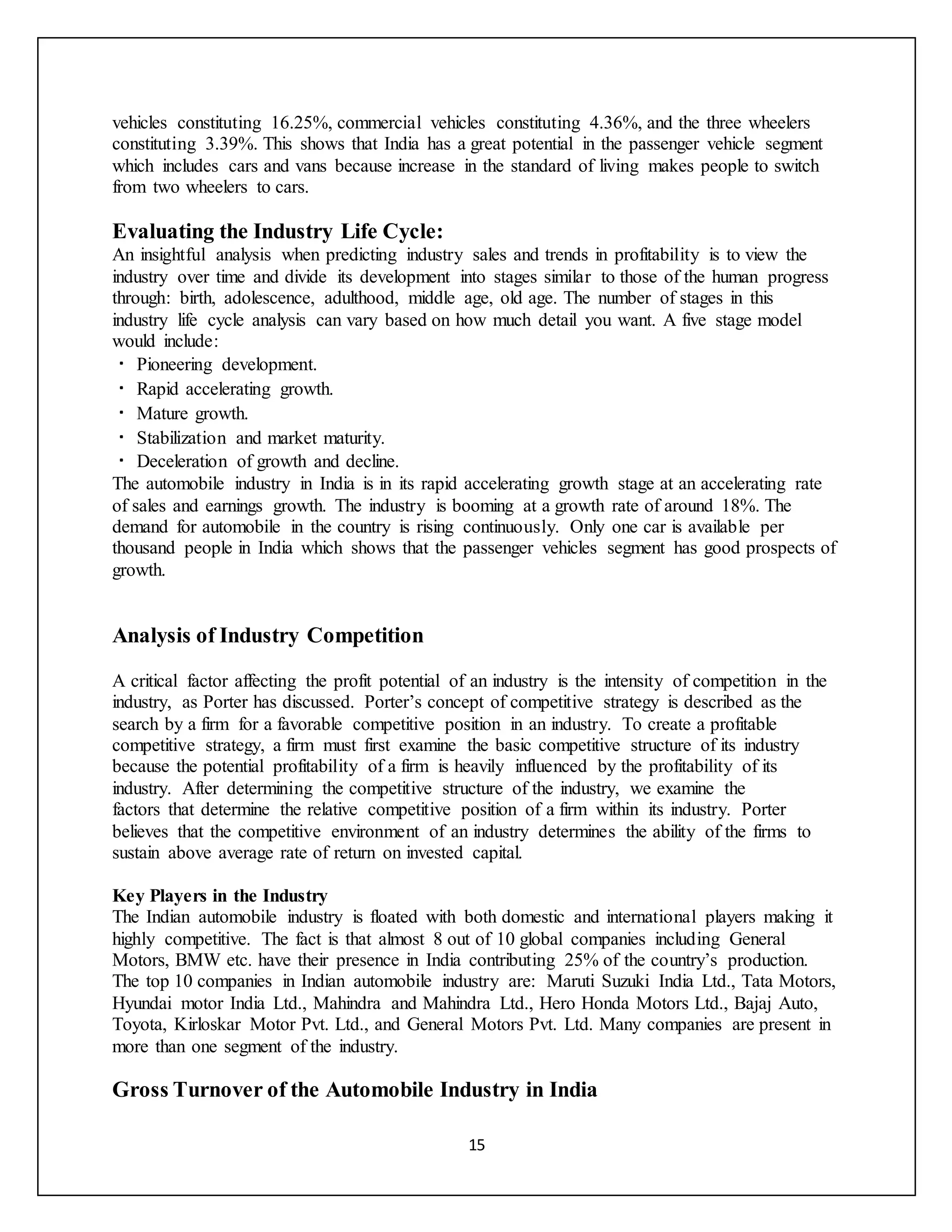 15
vehicles constituting 16.25%, commercial vehicles constituting 4.36%, and the three wheelers
constituting 3.39%. This shows that India has a great potential in the passenger vehicle segment
which includes cars and vans because increase in the standard of living makes people to switch
from two wheelers to cars.
Evaluating the Industry Life Cycle:
An insightful analysis when predicting industry sales and trends in profitability is to view the
industry over time and divide its development into stages similar to those of the human progress
through: birth, adolescence, adulthood, middle age, old age. The number of stages in this
industry life cycle analysis can vary based on how much detail you want. A five stage model
would include:
Pioneering development.
Rapid accelerating growth.
Mature growth.
Stabilization and market maturity.
Deceleration of growth and decline.
The automobile industry in India is in its rapid accelerating growth stage at an accelerating rate
of sales and earnings growth. The industry is booming at a growth rate of around 18%. The
demand for automobile in the country is rising continuously. Only one car is available per
thousand people in India which shows that the passenger vehicles segment has good prospects of
growth.
Analysis of Industry Competition
A critical factor affecting the profit potential of an industry is the intensity of competition in the
industry, as Porter has discussed. Porter’s concept of competitive strategy is described as the
search by a firm for a favorable competitive position in an industry. To create a profitable
competitive strategy, a firm must first examine the basic competitive structure of its industry
because the potential profitability of a firm is heavily influenced by the profitability of its
industry. After determining the competitive structure of the industry, we examine the
factors that determine the relative competitive position of a firm within its industry. Porter
believes that the competitive environment of an industry determines the ability of the firms to
sustain above average rate of return on invested capital.
Key Players in the Industry
The Indian automobile industry is floated with both domestic and international players making it
highly competitive. The fact is that almost 8 out of 10 global companies including General
Motors, BMW etc. have their presence in India contributing 25% of the country’s production.
The top 10 companies in Indian automobile industry are: Maruti Suzuki India Ltd., Tata Motors,
Hyundai motor India Ltd., Mahindra and Mahindra Ltd., Hero Honda Motors Ltd., Bajaj Auto,
Toyota, Kirloskar Motor Pvt. Ltd., and General Motors Pvt. Ltd. Many companies are present in
more than one segment of the industry.
Gross Turnover of the Automobile Industry in India
 