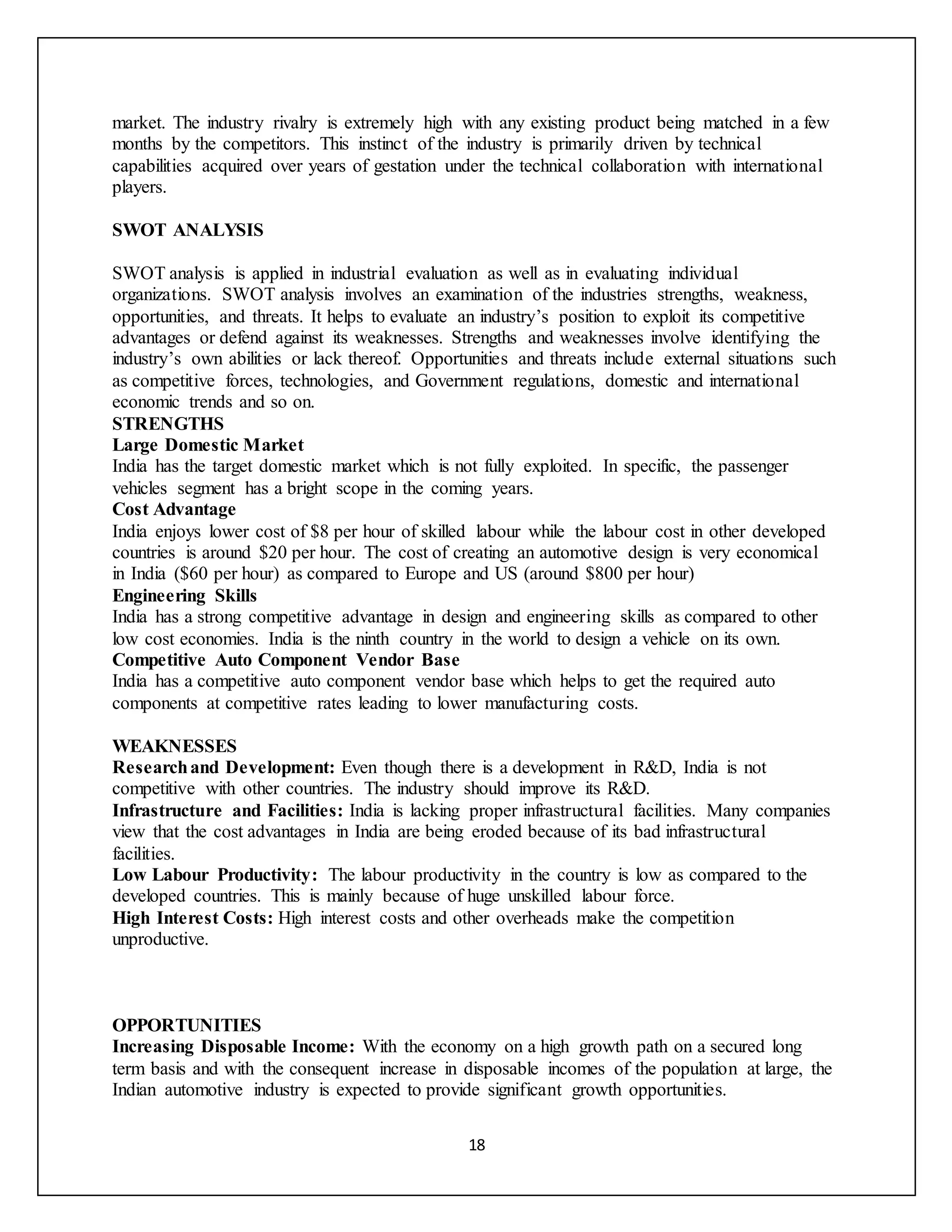 18
market. The industry rivalry is extremely high with any existing product being matched in a few
months by the competitors. This instinct of the industry is primarily driven by technical
capabilities acquired over years of gestation under the technical collaboration with international
players.
SWOT ANALYSIS
SWOT analysis is applied in industrial evaluation as well as in evaluating individual
organizations. SWOT analysis involves an examination of the industries strengths, weakness,
opportunities, and threats. It helps to evaluate an industry’s position to exploit its competitive
advantages or defend against its weaknesses. Strengths and weaknesses involve identifying the
industry’s own abilities or lack thereof. Opportunities and threats include external situations such
as competitive forces, technologies, and Government regulations, domestic and international
economic trends and so on.
STRENGTHS
Large Domestic Market
India has the target domestic market which is not fully exploited. In specific, the passenger
vehicles segment has a bright scope in the coming years.
Cost Advantage
India enjoys lower cost of $8 per hour of skilled labour while the labour cost in other developed
countries is around $20 per hour. The cost of creating an automotive design is very economical
in India ($60 per hour) as compared to Europe and US (around $800 per hour)
Engineering Skills
India has a strong competitive advantage in design and engineering skills as compared to other
low cost economies. India is the ninth country in the world to design a vehicle on its own.
Competitive Auto Component Vendor Base
India has a competitive auto component vendor base which helps to get the required auto
components at competitive rates leading to lower manufacturing costs.
WEAKNESSES
Researchand Development: Even though there is a development in R&D, India is not
competitive with other countries. The industry should improve its R&D.
Infrastructure and Facilities: India is lacking proper infrastructural facilities. Many companies
view that the cost advantages in India are being eroded because of its bad infrastructural
facilities.
Low Labour Productivity: The labour productivity in the country is low as compared to the
developed countries. This is mainly because of huge unskilled labour force.
High Interest Costs: High interest costs and other overheads make the competition
unproductive.
OPPORTUNITIES
Increasing Disposable Income: With the economy on a high growth path on a secured long
term basis and with the consequent increase in disposable incomes of the population at large, the
Indian automotive industry is expected to provide significant growth opportunities.
 