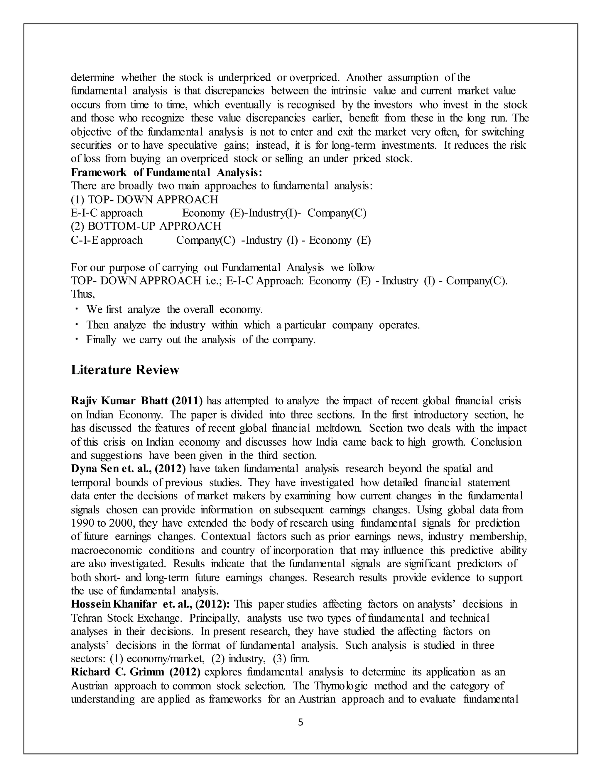 5
determine whether the stock is underpriced or overpriced. Another assumption of the
fundamental analysis is that discrepancies between the intrinsic value and current market value
occurs from time to time, which eventually is recognised by the investors who invest in the stock
and those who recognize these value discrepancies earlier, benefit from these in the long run. The
objective of the fundamental analysis is not to enter and exit the market very often, for switching
securities or to have speculative gains; instead, it is for long-term investments. It reduces the risk
of loss from buying an overpriced stock or selling an under priced stock.
Framework of Fundamental Analysis:
There are broadly two main approaches to fundamental analysis:
(1) TOP- DOWN APPROACH
E-I-C approach Economy (E)-Industry(I)- Company(C)
(2) BOTTOM-UP APPROACH
C-I-Eapproach Company(C) -Industry (I) - Economy (E)
For our purpose of carrying out Fundamental Analysis we follow
TOP- DOWN APPROACH i.e.; E-I-C Approach: Economy (E) - Industry (I) - Company(C).
Thus,
We first analyze the overall economy.
Then analyze the industry within which a particular company operates.
Finally we carry out the analysis of the company.
Literature Review
Rajiv Kumar Bhatt (2011) has attempted to analyze the impact of recent global financial crisis
on Indian Economy. The paper is divided into three sections. In the first introductory section, he
has discussed the features of recent global financial meltdown. Section two deals with the impact
of this crisis on Indian economy and discusses how India came back to high growth. Conclusion
and suggestions have been given in the third section.
Dyna Sen et. al., (2012) have taken fundamental analysis research beyond the spatial and
temporal bounds of previous studies. They have investigated how detailed financial statement
data enter the decisions of market makers by examining how current changes in the fundamental
signals chosen can provide information on subsequent earnings changes. Using global data from
1990 to 2000, they have extended the body of research using fundamental signals for prediction
of future earnings changes. Contextual factors such as prior earnings news, industry membership,
macroeconomic conditions and country of incorporation that may influence this predictive ability
are also investigated. Results indicate that the fundamental signals are significant predictors of
both short- and long-term future earnings changes. Research results provide evidence to support
the use of fundamental analysis.
HosseinKhanifar et. al., (2012): This paper studies affecting factors on analysts’ decisions in
Tehran Stock Exchange. Principally, analysts use two types of fundamental and technical
analyses in their decisions. In present research, they have studied the affecting factors on
analysts’ decisions in the format of fundamental analysis. Such analysis is studied in three
sectors: (1) economy/market, (2) industry, (3) firm.
Richard C. Grimm (2012) explores fundamental analysis to determine its application as an
Austrian approach to common stock selection. The Thymologic method and the category of
understanding are applied as frameworks for an Austrian approach and to evaluate fundamental
 