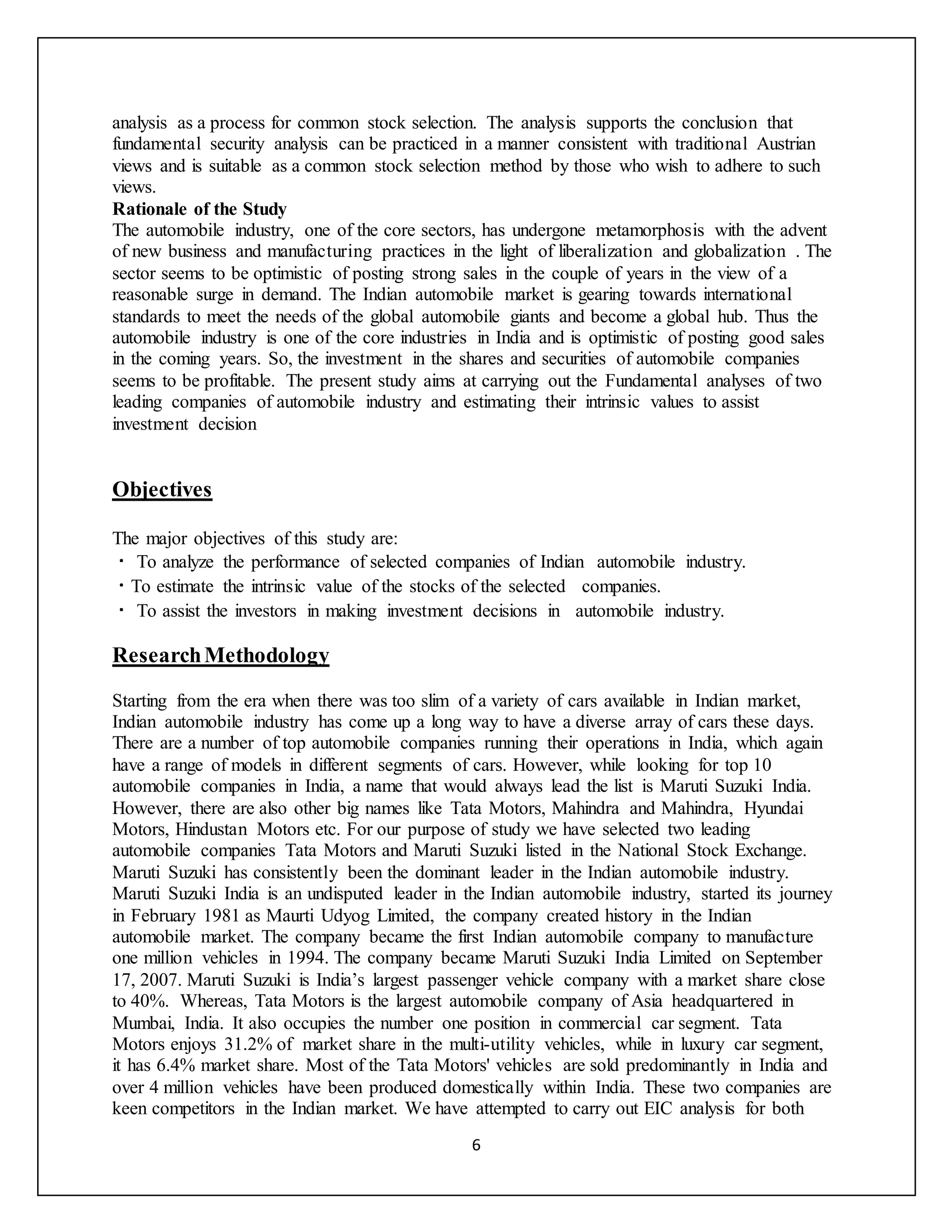 6
analysis as a process for common stock selection. The analysis supports the conclusion that
fundamental security analysis can be practiced in a manner consistent with traditional Austrian
views and is suitable as a common stock selection method by those who wish to adhere to such
views.
Rationale of the Study
The automobile industry, one of the core sectors, has undergone metamorphosis with the advent
of new business and manufacturing practices in the light of liberalization and globalization . The
sector seems to be optimistic of posting strong sales in the couple of years in the view of a
reasonable surge in demand. The Indian automobile market is gearing towards international
standards to meet the needs of the global automobile giants and become a global hub. Thus the
automobile industry is one of the core industries in India and is optimistic of posting good sales
in the coming years. So, the investment in the shares and securities of automobile companies
seems to be profitable. The present study aims at carrying out the Fundamental analyses of two
leading companies of automobile industry and estimating their intrinsic values to assist
investment decision
Objectives
The major objectives of this study are:
To analyze the performance of selected companies of Indian automobile industry.
To estimate the intrinsic value of the stocks of the selected companies.
To assist the investors in making investment decisions in automobile industry.
ResearchMethodology
Starting from the era when there was too slim of a variety of cars available in Indian market,
Indian automobile industry has come up a long way to have a diverse array of cars these days.
There are a number of top automobile companies running their operations in India, which again
have a range of models in different segments of cars. However, while looking for top 10
automobile companies in India, a name that would always lead the list is Maruti Suzuki India.
However, there are also other big names like Tata Motors, Mahindra and Mahindra, Hyundai
Motors, Hindustan Motors etc. For our purpose of study we have selected two leading
automobile companies Tata Motors and Maruti Suzuki listed in the National Stock Exchange.
Maruti Suzuki has consistently been the dominant leader in the Indian automobile industry.
Maruti Suzuki India is an undisputed leader in the Indian automobile industry, started its journey
in February 1981 as Maurti Udyog Limited, the company created history in the Indian
automobile market. The company became the first Indian automobile company to manufacture
one million vehicles in 1994. The company became Maruti Suzuki India Limited on September
17, 2007. Maruti Suzuki is India’s largest passenger vehicle company with a market share close
to 40%. Whereas, Tata Motors is the largest automobile company of Asia headquartered in
Mumbai, India. It also occupies the number one position in commercial car segment. Tata
Motors enjoys 31.2% of market share in the multi-utility vehicles, while in luxury car segment,
it has 6.4% market share. Most of the Tata Motors' vehicles are sold predominantly in India and
over 4 million vehicles have been produced domestically within India. These two companies are
keen competitors in the Indian market. We have attempted to carry out EIC analysis for both
 