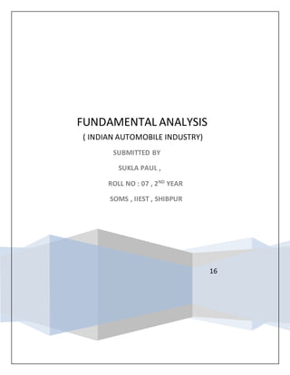 16
FUNDAMENTAL ANALYSIS
( INDIAN AUTOMOBILE INDUSTRY)
SUBMITTED BY
SUKLA PAUL ,
ROLL NO : 07 , 2ND
YEAR
SOMS , IIEST , SHIBPUR
 