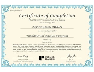 Certificate of Completion
Wall Street Training Modeling Course
KYUNGLOK MOON
This is to certify that
has successfully completed
on this day
Sep 12. 2020
Fundamental Analyst Program
Isaac H. Yang
President of Wall Street Training
Jay Ju
Lead Instructor
We hereby certify that the recipient successfully completed the “Fundamental Analyst Program” provided by (주)월스트릿트레이
닝아시아 (aka “Wall Street Training”). Led by former investment bankers, private equity investment, and hedge fund
professionals from New York , Hong Kong, and Singapore, participants learned fundamental research analysis skills used by
global PEF and HF, and created idea notes based on the curriculum. Instructors also provided in-depth walk-through of
screening process, industry analysis and equity analysis for memo write ups.
No. WSTA2020FA-12
 