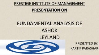 PRESTIGE INSTITUTE OF MANAGEMENT
PRESENTATION ON
FUNDAMENTAL ANALYSIS OF
ASHOK
LEYLAND
PRESENTED BY:
KARTIK PARASHAR
 