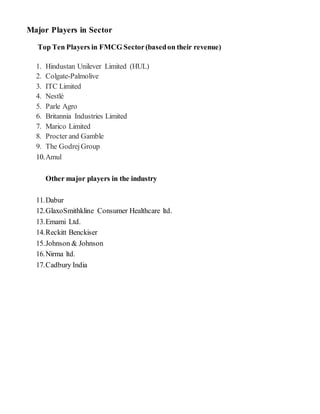 Major Players in Sector
Top Ten Players in FMCG Sector(basedon their revenue)
1. Hindustan Unilever Limited (HUL)
2. Colgate-Palmolive
3. ITC Limited
4. Nestlé
5. Parle Agro
6. Britannia Industries Limited
7. Marico Limited
8. Procter and Gamble
9. The GodrejGroup
10.Amul
Other major players in the industry
11.Dabur
12.GlaxoSmithkline Consumer Healthcare ltd.
13.Emami Ltd.
14.Reckitt Benckiser
15.Johnson & Johnson
16.Nirma ltd.
17.Cadbury India
 