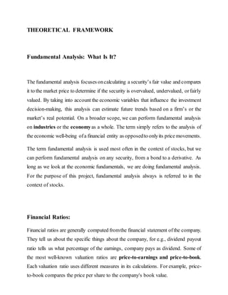 THEORETICAL FRAMEWORK
Fundamental Analysis: What Is It?
The fundamental analysis focuses oncalculating a security’s fair value and compares
it to the market price to determine if the security is overvalued, undervalued, orfairly
valued. By taking into account the economic variables that influence the investment
decision-making, this analysis can estimate future trends based on a firm’s or the
market’s real potential. On a broader scope, we can perform fundamental analysis
on industries or the economyas a whole. The term simply refers to the analysis of
the economic well-being ofa financial entity as opposedto onlyits price movements.
The term fundamental analysis is used most often in the context of stocks, but we
can perform fundamental analysis on any security, from a bond to a derivative. As
long as we look at the economic fundamentals, we are doing fundamental analysis.
For the purpose of this project, fundamental analysis always is referred to in the
context of stocks.
Financial Ratios:
Financial ratios are generally computed fromthe financial statement ofthe company.
They tell us about the specific things about the company, for e.g., dividend payout
ratio tells us what percentage of the earnings, company pays as dividend. Some of
the most well-known valuation ratios are price-to-earnings and price-to-book.
Each valuation ratio uses different measures in its calculations. For example, price-
to-book compares the price per share to the company's book value.
 