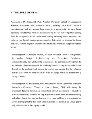 LITERATURE REVIEW
According to Dr. Pramod H. Patil, Assistant Professor, School of Management
Sciences, Sub-centre Latur, Volume:5, Issue:2, February 2016, FMCG sector is
recession proof and have created huge employment opportunities in India, hence
becoming one ofthe key pillars ofIndian economy. He says that competition coming
from the unorganized sector can be overcome by increasing brand awareness and
reducing costthrough sharing resources such as distribution network and the future
of FMCG sectoris bright as favorable movements in demand and supply side of this
sector.
According to Dr. N. Manicka Mahesh, Assistant Professor, schoolofManagement,
Sri Krishna College of Engineering and Technology, Coimbatore,
Volume:6,Issue:5, may 2016, if the foundation of the company is strong then the
performance of the company will be everlasting nature. Pricing of the scrips do not
depend on the euphoria built among the market participants, but the valuation
matters. It is better to trade and invest with the scrips which are fundamentally
strong in nature.
According to Dr. G. Sudarsana Reddy, Associate Professor, Department of Studies
Research in Commerce, Volume 4, Issue 1, January 2013, while taking the
investment decision, the investor should take relevant information. The analysis
like fundamental and technical are very important to make better decision of buying
and selling shares. Investing in share market is risky and long term investment are
always more preferable than short term investment so the investor should prefer
long term investment like equity stocks
 