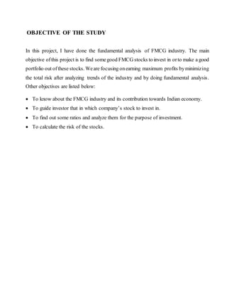 OBJECTIVE OF THE STUDY
In this project, I have done the fundamental analysis of FMCG industry. The main
objective ofthis project is to find somegood FMCG stocks to invest in orto make a good
portfolio out ofthese stocks. Weare focusing onearning maximum profits byminimizing
the total risk after analyzing trends of the industry and by doing fundamental analysis.
Other objectives are listed below:
 To know about the FMCG industry and its contribution towards Indian economy.
 To guide investor that in which company’s stock to invest in.
 To find out some ratios and analyze them for the purpose of investment.
 To calculate the risk of the stocks.
 