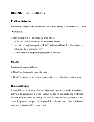 RESEARCH METHODOLOGY
Problem Statement:
Fundamental analysis with reference to FMCG (Fast moving Consumer Goods) sector.
Assumption: -
Certain assumptions of this study are given below:
1. All the data taken is secondary and taken from internet.
2. I have taken 5 major companies ofFMCG industry and have done the analysis on
the basis of those companies only.
3. In some situations, my personal judgement is involved.
Benefits:
Fundamental analysis helps in:
1. Identifying the intrinsic value of a security.
2. Identifying long-term investment opportunities, since it involves real-time data
Research Design:
Research design is a framework of techniques and methods chosenby researcher to
carry out his research in a logical manner so that he can handle the predefined
research problem. In this research, I have used descriptive research design as in this
research I gathered, analyzed and presented the collected data to show whether the
company is fundamentally strong or not.
 