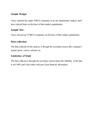 Sample Design:
I have selected few major FMCG companies to do the fundamental analysis and I
have selected them on the basis of their market capitalization.
Sample Size:
I have chosen top 5 FMCG companies on the basis of their market capitalization.
Data collection:
The data collected for the analysis is through the secondary sources like company’s
annual report, various websites etc.
Limitation of Study
The data collected is through the secondary sources hence the reliability of the data
is not 100% and I have taken only past 5year financial information.
 