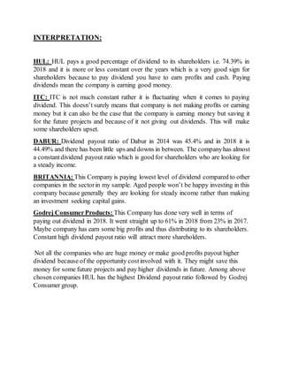 INTERPRETATION:
HUL: HUL pays a good percentage of dividend to its shareholders i.e. 74.39% in
2018 and it is more or less constant over the years which is a very good sign for
shareholders because to pay dividend you have to earn profits and cash. Paying
dividends mean the company is earning good money.
ITC: ITC is not much constant rather it is fluctuating when it comes to paying
dividend. This doesn’t surely means that company is not making profits or earning
money but it can also be the case that the company is earning money but saving it
for the future projects and because of it not giving out dividends. This will make
some shareholders upset.
DABUR: Dividend payout ratio of Dabur in 2014 was 45.4% and in 2018 it is
44.49% and there has been little ups and downs in between. The companyhas almost
a constantdividend payout ratio which is good for shareholders who are looking for
a steady income.
BRITANNIA: This Company is paying lowest level of dividend compared to other
companies in the sectorin my sample. Aged people won’t be happy investing in this
company because generally they are looking for steady income rather than making
an investment seeking capital gains.
Godrej ConsumerProducts: This Company has done very well in terms of
paying out dividend in 2018. It went straight up to 61% in 2018 from 23% in 2017.
Maybe company has earn some big profits and thus distributing to its shareholders.
Constant high dividend payout ratio will attract more shareholders.
Not all the companies who are huge money or make good profits payout higher
dividend because of the opportunity costinvolved with it. They might save this
money for some future projects and pay higher dividends in future. Among above
chosen companies HUL has the highest Dividend payout ratio followed by Godrej
Consumer group.
 